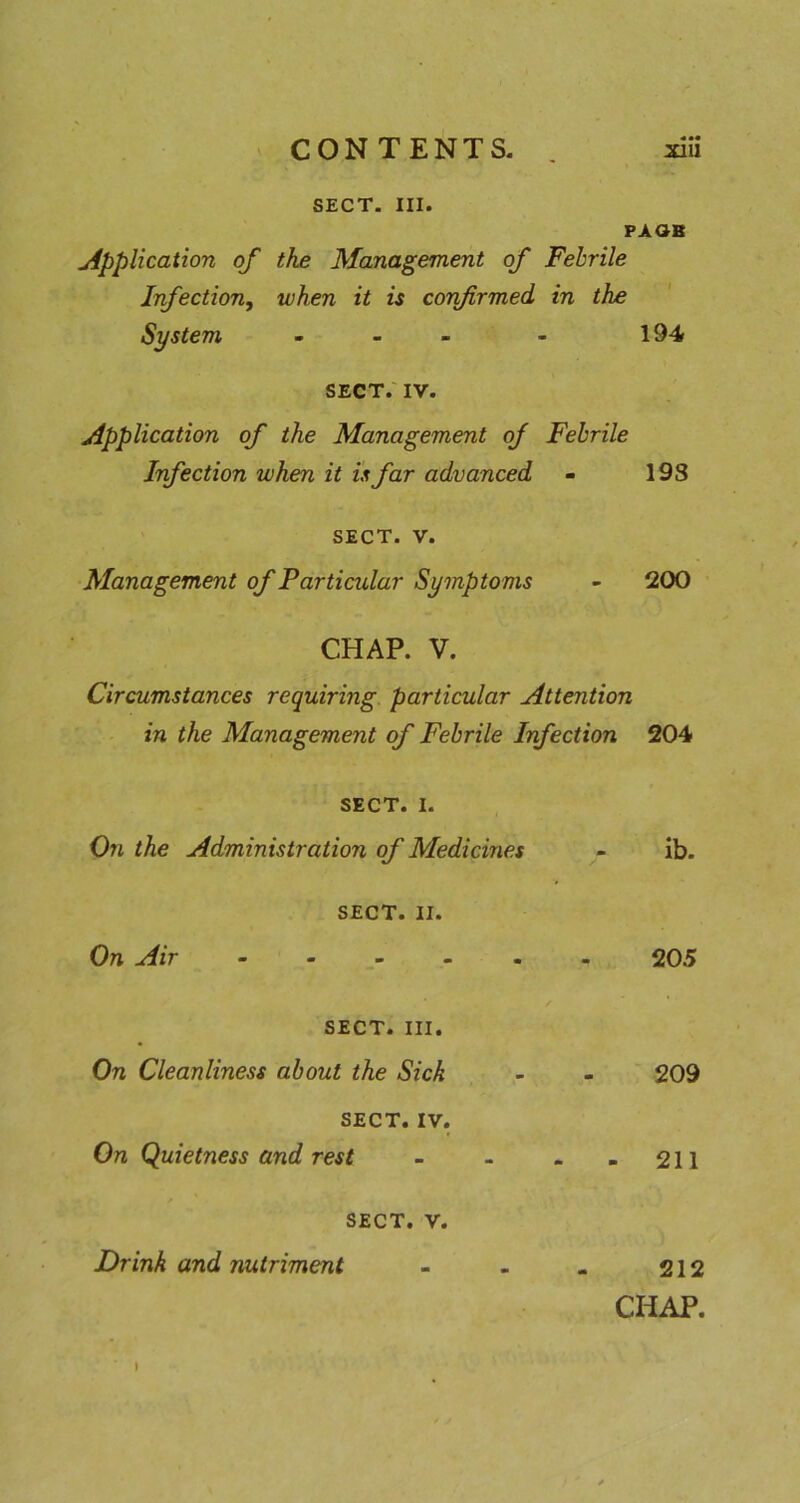SECT. III. PAOB Application of the Management of Febrile Infection^ when it is confirmed in the System - - - - 194 SECT.' IV. Application of the Management of Febrile Infection when it is far advanced - 19S SECT. V. Management of Particular Symptoms 200 CHAP. V. Circumstances requiring particular Attention in the Management of Febrile Infection 204 SECT. I. On the Administration of Medicines SECT. II. On Air ib. 205 SECT. III. On Cleanliness about the Sick SECT. IV. On Quietness and rest SECT. V. 209 211 Drink and nutriment 212 CHAP.