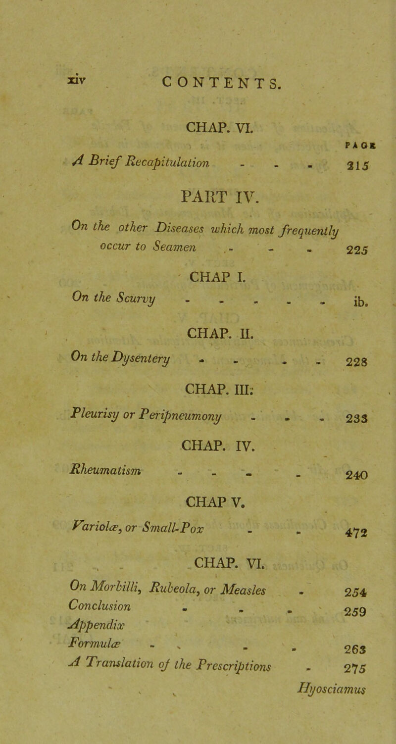CHAP. VI. A Mrief Recapitulation paok 215 PART IV. On the other Diseases which most frequently occur to Seamen , - - . 225 CHAP I. On the Scurvy ib. CHAP. II. On the Dysentery 228 CHAP. Ill; Pleurisy or Peripneumony - 233 CHAP. IV. Rheumatism 240 CHAP V. yiriolce^ or Small-Pox - 472 ,CHAP. VI. i On Morhilliy Rubeola^ or Measles Conclusion . '. 254 ' 259 uippendix Formulce - ^ 263 jd Translation oj the Prescriptions 275 ' V Ilyosciamus