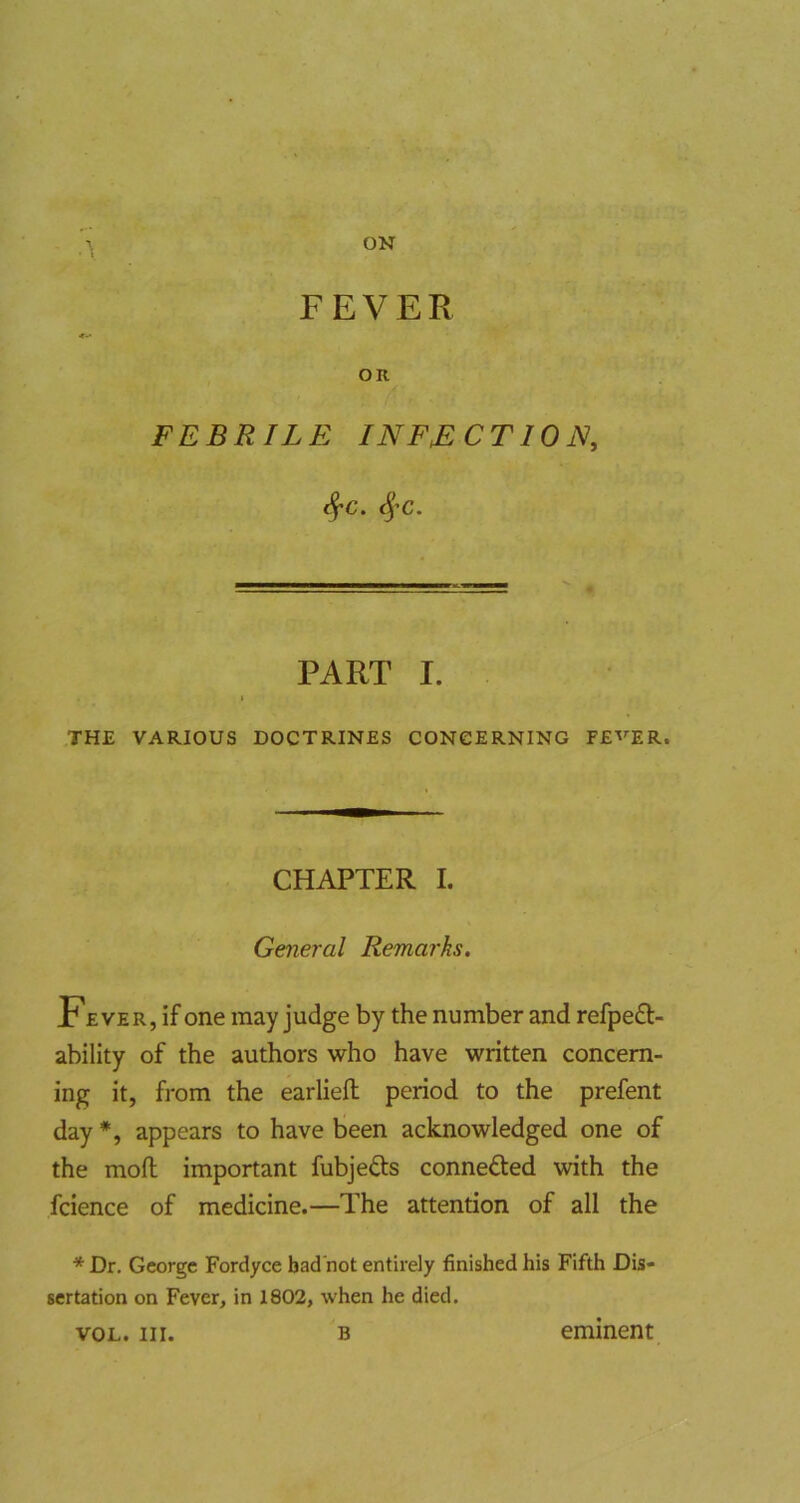ON - FEVER OR FEBRILE INFECTION, <^C. PART I. I THE VARIOUS DOCTRINES CONCERNING FE'^’ER. CHAPTER I. General Remarks. Fever, if one may judge by the number and refpe£l- ability of the authors who have written concern- ing it, from the earlieft period to the prefent day *, appears to have been acknowledged one of the mofl important fubjefts connefted with the fcience of medicine.—The attention of all the * Dr. George Fordyce bad not entirely finished his Fifth Dis- sertation on Fever, in 1802, when he died. VOL. HI. B eminent