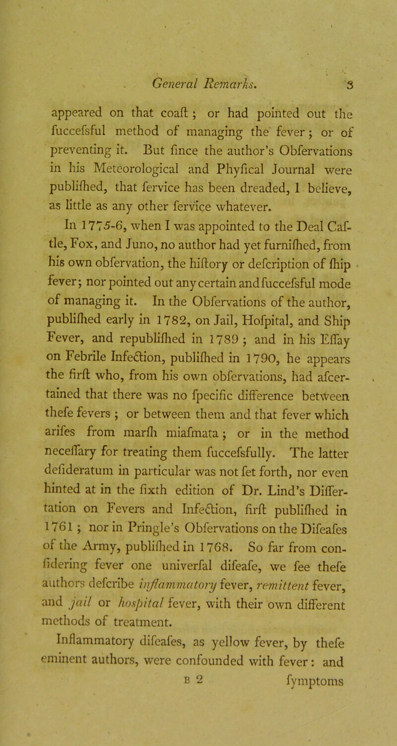 appeared on that coafl;; or had pointed out the fuccefsful method of managing the' fever j or of preventing it. But fmce the author’s Obfervations in his Meteorological and Phyfical Journal were publifhed, that fei'vice has been dreaded, 1 believe, as little as any other fervice whatever. In 177-5-6, when I was appointed to the Deal Caf- tle. Fox, and Juno, no author had yet furnilhed, from his own obfervation, the hiflory or defcription of Ihip • fever; nor pointed out any certain and fuccefsful mode of managing it. In the Obfervations of the author, publilhed early in 1782, on Jail, Hofpital, and Ship Fever, and republiflied in 1789 ; and in his Eflay on Febrile InfefHon, publilhed in 1790, he appears the firft who, from his own obfervations, had afcer- tained that there was no fpecific difference between thefe fevers ; or between them and that fever which arifes from marfli miafmata; or in the method necelfary for treating them fuccefsfully. The latter defideratum in particular was not fet forth, nor even hinted at in the fixth edition of Dr. Lind’s Differ- tation on Fevers and Infeftion, firft publiflied in 1761 ; nor in Pringle’s Obfervations on the Difeafes of the Army, publiflied in 1768. So far from con- lidering fever one univerfal difeafe, we fee thefe authors defcribe inflammatory fever, remittent fever, and jail or hospital fever, with their own different methods of treatment. Inflammatory difeafes, as yellow fever, by thefe eminent authors, were confounded with fever: and B 2 fymptoms