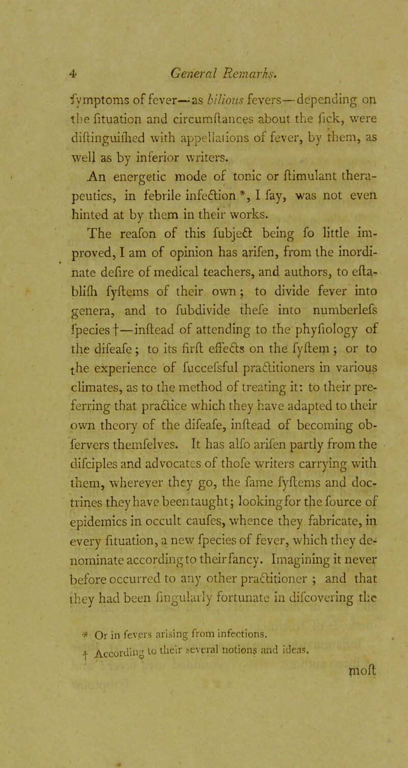 Symptoms of fever—-as bilious fexers—depending on tl'e fituation and circumflances about the fick, were diftinguiflied with appellations of fever, by them, as well as by inferior writers. An energetic mode of tonic or flimulant thera- peutics, in febrile infedlion *, I fay, was not even hinted at by them in their works. The reafon of this fubjeft being fo little im- proved, I am of opinion has arifen, from the inordi- nate defire of medical teachers, and authors, to efta- blifh fyftems of their own; to divide fever into genera, and to fubdivide thefe into numberlefs fpeciesf—inflead of attending to the phyfiology of the difeafe ; to its firft effedls on the fyfleni; or to the experience of fuccefsful pradlitioners in various climates, as to the method of treating it: to their pre- ferring that practice which they have adapted to their own theory of the difeafe, inflead of becoming ob- fervers themfelves. It has alfo arifen partly from the difciples and advocates of thofe writers carrying with them, wherever they go, the fame fyftems and doc- trines they have been taught; lookingfor the fource of epidemics in occult caufes, whence they fabricate, in every fituation, a new fpecies of fever, which they de- nominate according to their fancy. Imagining it never before occurred to any other pradlitioncr ; and that they had been fmgulai ly fortunate in difcovering the * Or in fevers arising from infections. •|- According to their several notions and ide.as, piofl