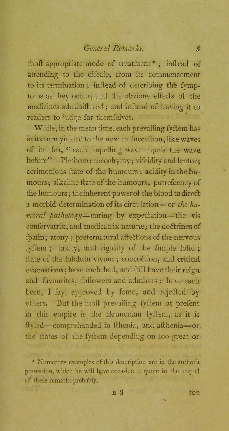 mo/l appropriate mode of treatment * ; inflead of attending to the difeafe, from its commencement to its termination ; in dead of defcribing thb fymp- toms as they occur, and the obvious effects of the medicines adminiftered ; and inflead of leavins; it to readers to judge for themfelves. While, in the mean time, each prevailing fyflem has in its turn yielded to the next in fucceffion, like waves of the fea, each impelling wave impels the wave before”-—Plethora; caeochymy; vifcidity and lentor; acrimonious flate of the humours ; acidity in the hu- mours 5 alkaline flate of the humours; putrefcency of the humours; theinherent power of the blood todiredl a morbid determination of its circulation—or thehu^ moral pathology—curing by expeftation—the vis confervatrix, and medicatrix naturae; the doftrines of fpafm; atony ; preternatural affedlions of the nervous fyflem ; laxity, and rigidity of the fimple folid ; flate of the folidum vivum ; concoftion, and critical evacuations; have each had, and flill have their reign and favourites, followers and admirers ; have each been, I fay, approved by fome, and rejected by others. But the mofl prevailing fyflem at prefent in this empire is the Brunonian fyflem, as it is flyled—comprehended in fthenia, and aflhenia—or, the Hates of the fyflem depending on too great or * Numerous examples of this description are in the author’s possession, which he will luivc occasion to quote in the sequel cf tJicsc remarks probably. B 3 too