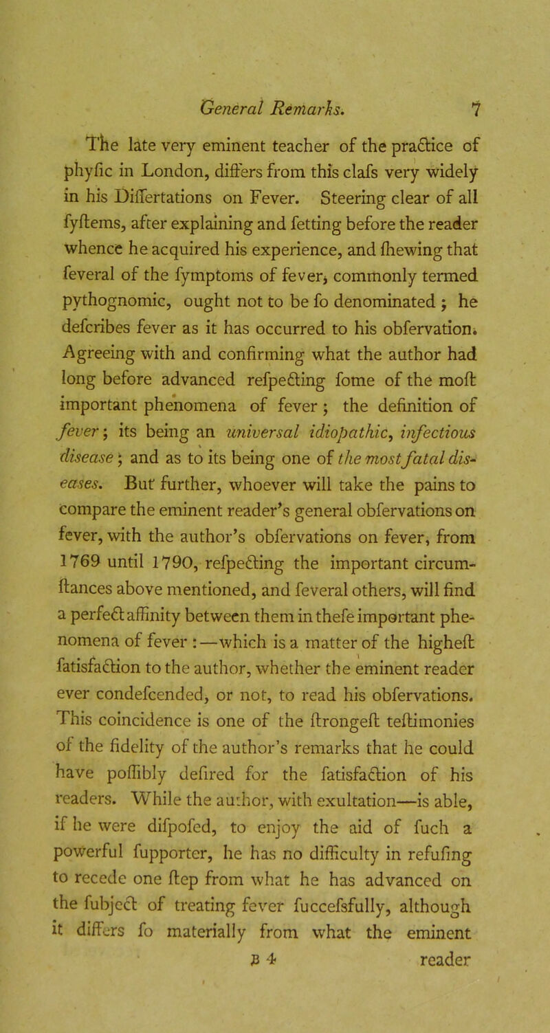 The late very eminent teacher of the pra6Hce of phyfic in London, differs from this clafs very widely in his Differtations on Fever. Steering clear of all fyftems, after explaining and fetting before the reader whence he acquired his experience, and fliewing that feveral of the fymptoms of feverj commonly termed pythognomic, ought not to be fo denominated ; he defcribes fever as it has occurred to his obfervationi Agreeing with and confirming what the author had long before advanced refpefting fome of the mofi: important phenomena of fever ; the definition of fever; its being an universal idiopathic^ infectious disease ^ and as to its being one of the most fatal dis- eases. But further, whoever will take the pains to compare the eminent reader’s general obfervations on fever, with the author’s obfervations on fever, from 1769 until 1790, refpedling the important circum- ftances above mentioned, and feveral others, will find a perfect affinity between them in thefe important phe- nomena of fever :—which is a matter of the higheft fatisfa£Hon to the author, whether the eminent reader ever condefeended, or not, to read his obfervations. This coincidence is one of the ftrongeft teftimonies of the fidelity of the author’s remarks that he could have poffibly defired for the fatisfadlion of his readers. While the author, with exultation—is able, if he were difpofed, to enjoy the aid of fuch a powerful fupporter, he has no difficulty in refufing to recede one ftep from what he has advanced on the fubjecl of treating fever fuccefsfully, although it differs fo materially from what the eminent JB 4> reader