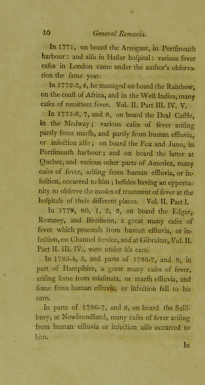In 1*771, on board the Arrogant, in Portfmouth harbour: and alfo in Haflar hofpital: various fever cafes in London came under the author’s obferva- tion the fame year. In 1772-3,4, he managed onboard the Rainbow, on the coaft of Africa, and in the Weft Indies, many cafes of remittent feven Vol. II. Part III. IV. V. In 1775-6, 7, and 8, on board the Deal Caftle, in the Medway j various cafes of fever arifmg partly from marfli, and partly from human effluvia, or infeftion alfo j on board the Fox and Juno, in Portfmouth harbour; and on board the latter at Quebec, and various otlier parts of America, many cafes of feverj arifmg from human effluvia, or in- fe6lion, occurred to him ; befides having an opportu- nity to obferve the modes of treatment of fever at the hofpitals of thefe different places. Vol. II. Part I. In 1779, 80, 1, 2, 3, on board the Edgar, Romney, and Blenheim, a great many cafes of fever which proceeds from human effluvia, or in- fection, on Channel fervice, and at Gibraltar,. Vol. II. Part II. III. IV., were under his care. In 1783-4, 5, and parts of 1786-7, and 8, in part of Hampfhire, a great many cafes of fever, arifmg fome from miafmata, or marfh effluvia, and fome from human effluvia, or infeCtion fell to his care. In parts of 1786-7, and 8, on board the Sallf- bury, at Newfoundland, many cafes of fever arifmg from human effluvia or infeCtion alfo occtlrred to him.