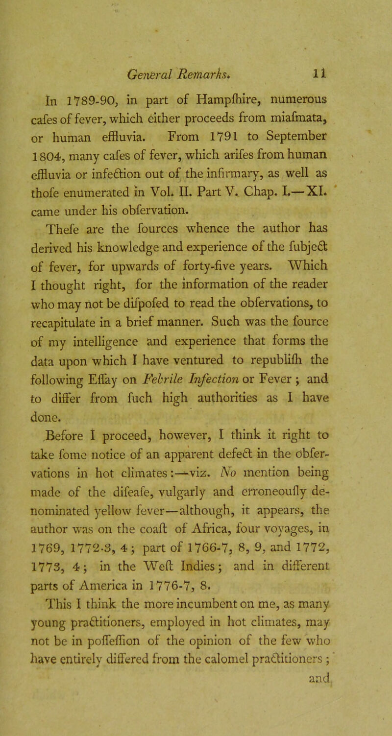 In 1789-90, in part of Hampfhire, numerous cafes of fever, which either proceeds from miafmata, or human effluvia. From 1791 to September 1804, many cafes of fever, which arifes from human effluvia or infection out of the infirmary, as well as thofe enumerated in Vol. II. Part V. Chap. L—XL came under his obfervation. Thefe are the fources whence the author has derived his knowledge and experience of the fubjed of fever, for upwards of forty-five years. Which I thought right, for the information of the reader who may not be difpofed to read the obfervations, to recapitulate in a brief manner. Such was the fource of my intelligence and experience that forms the data upon which I have ventured to republifh the following Effay on Febrile Infection or Fever ; and to differ from fuch high authorities as I have done. Before I proceed, however, I think it right to take fomc notice of an apparent defed in the obfer- vations in hot climatesviz. No mention being made of the difeafe, vulgarly and erroneoufly de- nominated yellow fever—although, it appears, the author was on the coafl of Africa, four voyages, in 1769, 1772.3, 4; part of 1766-7, 8, 9, and 1772, 1773, 4; in the Weft Indies; and in difterent parts of America in 1776-7, 8. This I think the more incumbent on me, as many young praditioners, employed in hot climates, may not be in poffeffion of the opinion of the few who have entirely differed from the calomel praditioners ;' and