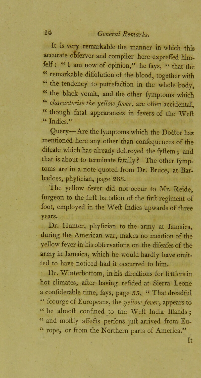 It is very remarkable the manner in which this accurate otferver and compiler here exprelTed him- felf: “ I am now of opinion,” he fays, “ that the remarkable diflblution of the bloody together with “ the tendency to putrefaction in the whole body, “ the black vomit, and the other fymptoms which “ characterise the yellow fever, are often accidental, “ though fatal appearances in fevers of the Weft “ Indies.” Query—Are the fymptoms which the Doftor has mentioned here any other than confequences of the difeafe which has already deftroyed the fyftem; and that is about to terminate fatally ? The other fymp- toms are in a note quoted from Dr. Bruce, at Bar- badoes, phyfician, page 263. The yellow fever did not occur to Mr. Reide, furgeon to the firft battalion of the firft regiment of foot, employed in the Weft Indies upwards of three years. Dr. Hunter, phyfician to the army at Jamaica, during the American war, makes no mention of the yellow fever in his obfervations on the difeafes of the army in Jamaica, which he would hardly have omit- ted to have noticed had it occurred to him. Dr. Winterbottom, in his directions for fettlers in hot climates, after having refided at Sierra Leone a confiderable time, fays, page 55, “ That dreadful “ fcourge of Europeans, the yellow fever, appears to “ be almoft confined to the Weft India Iflands; “ and moftly alfeCts perfons juft arrived from Eu- rope, or from the Northern parts of America.”