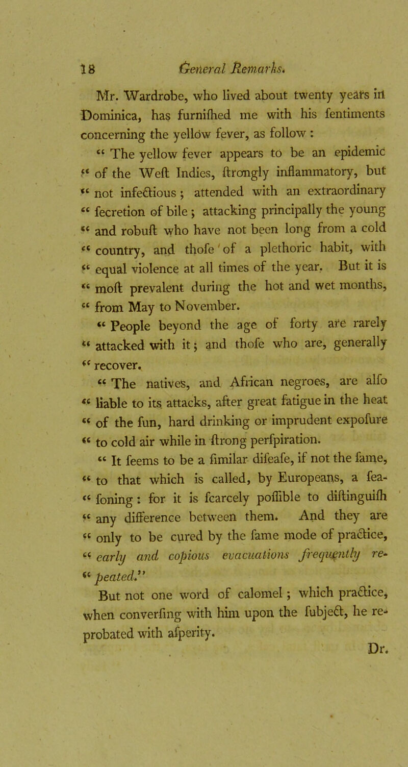 Mr. Wardrobe, who lived about twenty yeats ill Dominica, has furnifhed me with his fentiments concerning the yelldw fever, as follow : “ The yellow fever appears to be an epidemic “ of the Weft Indies, ftromgly inflammatory, but “ not infeftious; attended with an extraordinary “ fecretion of bile; attacking principally the young “ and robuft who have not been long from a cold “ country, and thofe' of a plethoric habit, with “ equal violence at all times of the year, But it is “ moft prevalent during the hot and wet months, “ from May to November. “ People beyond the age of forty are rarely “ attacked with it; and thofe who are, generally recover. “ The natives, and African negroes, are alfo « liable to its. attacks, after great fatigue in the heat “ of the fun, hard drinking or imprudent expofure “ to cold air while in ftrong perfpiration. “ It feems to be a fimilar difeafe, if not the fame, “ to that which is called, by Europeans, a fea- “ foning; for it is fcarcely poflible to diftinguifli “ any difference between them. And they are “ only to be cured by the fame mode of pra£Hce, early and copious evacuatiom frequently re- peatedR But not one word of calomel; which prafticcj when converfing with him upon the fubjedl, he re- probated with afperity. Dr.