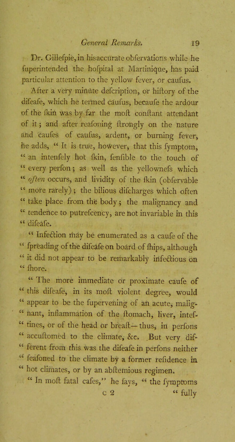 Dr. Gillefpie,in his accurate obfervations while he fuperintended the hofpital at Martinique, has paid particular attention to the yellow fever, or caufus. After a very minute defcription, or hiftory of the difeafe, which he termed caufus, becaufe the ardour of the fkih was by far the moft conftant attendant of it; and after reafoning ftrongly on the nature and caufes of caufus, ardent, or burning fever, he adds, “ It is true, howeverj that this fymptom, “ an intenfely hot fkin, fenfible to the touch of “ every perfon; as well as the yellownefs which “ often occurs, and iividity of the fkin (obfervable “ more rarely) ; the bilious difcharges which often “ take place from the body j the malignancy and “ tendence to putrefcency, are not invariable in this “ difeafe. “ Infection rhay be enumerated as a caufe of the “ fpreading of the difeafe on board of fhips, although “ it did not appear to be remarkably irifeftious on “ fhore. “ The more immediate or proximate caufe of this difeafe, in its moft violent degree, would “ appear to be the fupervening of an acute, malig- “ nant, inflammation of the ftomach, liver, intef- “ tines, or of the head or bfeaft— thus, in perfons “ accuftomed to the climate, &c^ .But very dif- “ ferent from this was the difeafe in perfons neither fcafoned to the climate by a former refidence in “ hot climates, or by an abftemious regimen. “ In moft fatal cafes,” he fays, “ the fymptoms c 2 “ hilly
