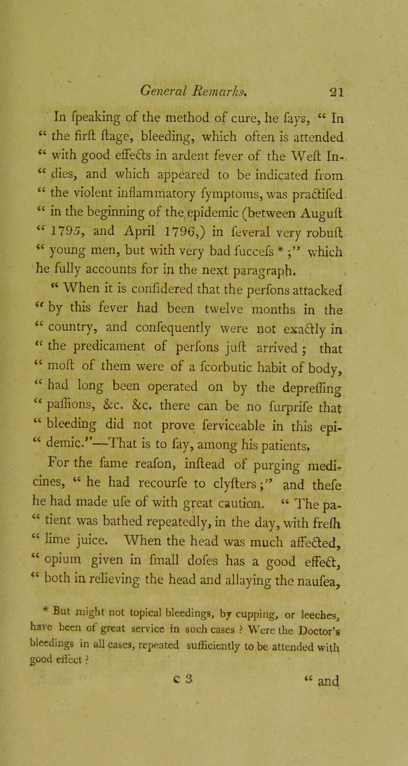 In fpeaking of the method of cure, he fays, “ In “ the firft ftage, bleeding, which often is attended “ with good eifefts in ardent fever of the Weft In- “ dies, and which appeared to be indicated fi'om “ the violent inflammatory fymptoms, was pradlifed “ in the beginning of the epidemic (between Auguft “ 1795, and April 1796,) in feveral very robuft ‘‘ young men, but with very bad fuccefs * j” which he fully accounts for in the next paragraph. “ When it is confidered that the perfons attacked by this fever had been twelve months in the “ country, and confequently were not exafUy in “ the predicament of perfons juft arrived ; that “ moft of them were of a fcorbutic habit of body, “ had long been operated on by the deprefling “ pafllons, &c. 8cc. there can be no furprife that “ bleeding did not prove ferviceable in this epi- “ demic.”—That is to fay, among his patientSf For the fame reafon, inftead of purging medir cines, “ he had recourfe to clyfters;'’ and thefe he had made ufe of with great caution. “ The pa- “ tient was bathed repeatedly, in the day, with frefti “ lime juice. When the head was much affe£led, “ opium given in fmall dofes has a good effeft, “ both in relieving the head and allaying the naufea, * But might not topical bleedings, by cupping, or leeches, have been of great service in such cases ? Were the Doctor's bleedings in all cases, repeated sufficiently to be attended with good effect ?