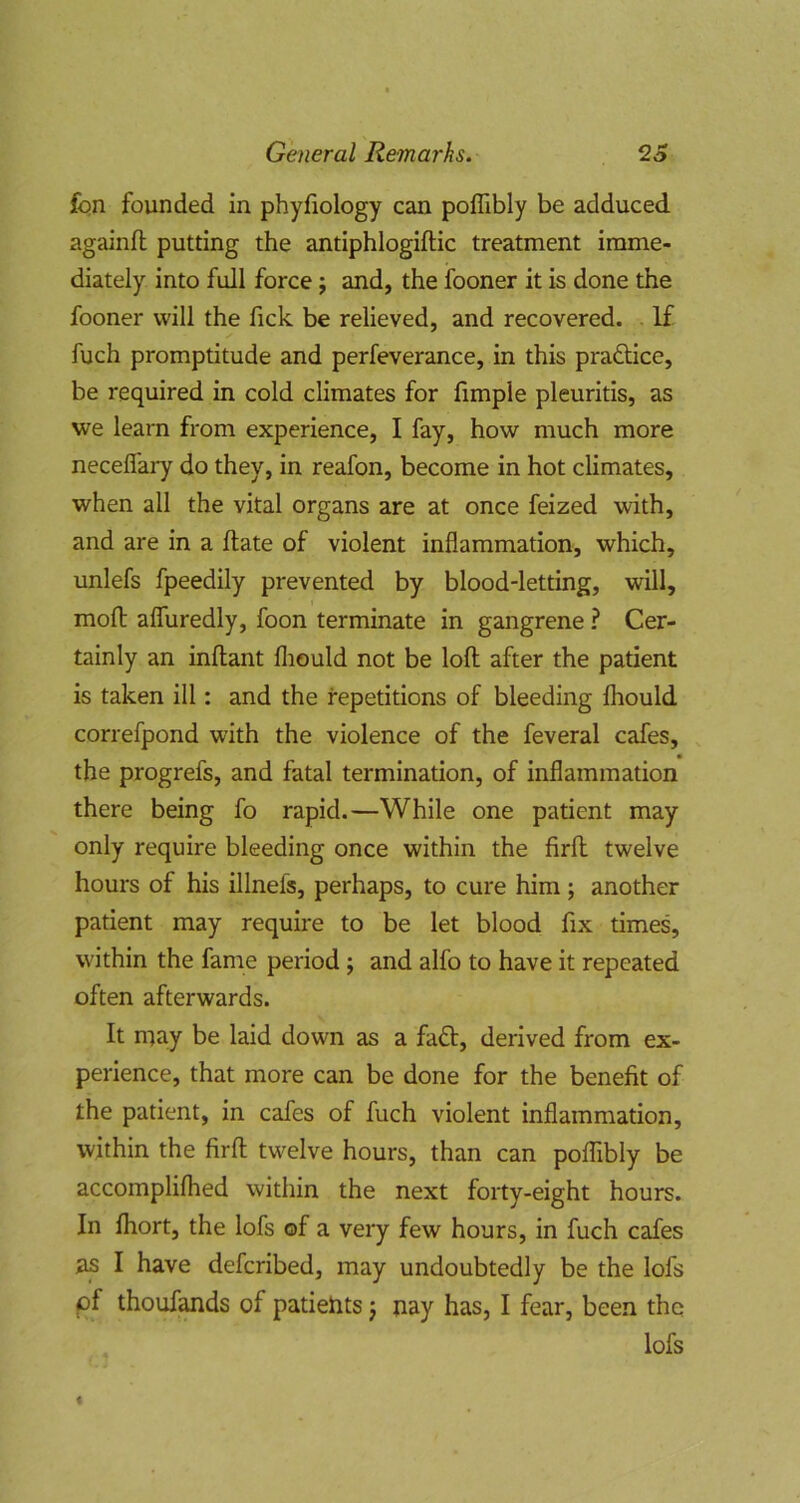 fqn founded in phyfiology can poffibly be adduced, againfl putting the antiphlogiftic treatment imme- diately into full force j and, the fooner it is done the fooner will the fick be relieved, and recovered. If fuch promptitude and perfeverance, in this praflice, be required in cold climates for fimple pleuritis, as we learn from experience, I fay, how much more neceflary do they, in reafon, become in hot climates, when all the vital organs are at once feized with, and are in a ftate of violent inflammation, which, unlefs fpeedily prevented by blood-letting, will, moft aflfuredly, foon terminate in gangrene ? Cer- tainly an inftant fliould not be loft after the patient is taken ill: and the repetitions of bleeding fliould correfpond with the violence of the feveral cafes, the progrefs, and fatal termination, of inflammation there being fo rapid.—While one patient may only require bleeding once within the firft twelve hours of his illnefs, perhaps, to cure him; another patient may require to be let blood fix times, within the fame period; and alfo to have it repeated often afterwards. It may be laid down as a faft, derived from ex- perience, that more can be done for the benefit of the patient, in cafes of fuch violent inflammation, within the firft twelve hours, than can poffibly be accompliflied within the next forty-eight hours. In ffiort, the lofs of a very few hours, in fuch cafes as I have defcribed, may undoubtedly be the lofs of thouf^ds of patiehts j nay has, I fear, been the lofs