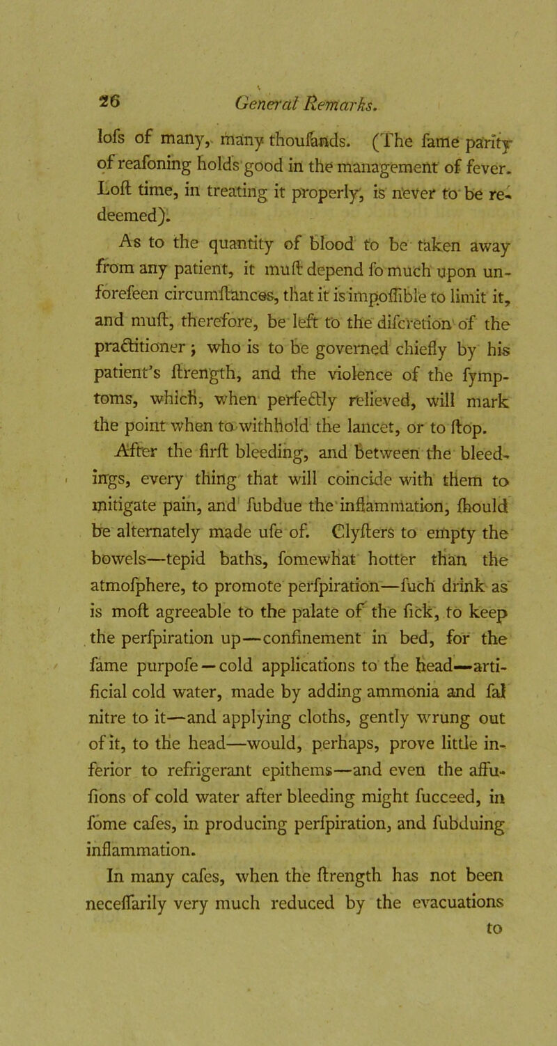 lofs of many,, many thoul^nds. (The fame parity of reafoning holds'good in the management of fever. Loft time, in treating it properlyj is n'ever to* be re^ deemed). As to the quantity of blood to be taken away from any patient, it muft depend fo much upon un- forefeen circumftances, that it is impoflible to limit it, and muft, therefore, be left to the difcretion'of the praflitioner j who is to be governed chiefly by his patient’s ftrength, and the violence of the fymp- toms, which, when perfeftly relieved, will mark the point when to.withhold the lancet, or to ftop. ATter the firft bleeding, and between the bleed- ings, every thing that will coincide with them to mitigate pain, and' fubdue the'inflammation, fhould be alternately made ufe of. Clyfters to empty the bowels—tepid baths, fomewhat hotter than the atmofphere, to promote perfpiration—fuch drink as is moft agreeable to the palate oT the fick', to keep the perfpiration up—confinement in bed, for the fame purpofe — cold applications to the head-arti- ficial cold water, made by adding ammonia and fal nitre to it—and applying cloths, gently WTung out of it, to the head—would, perhaps, prove little in- ferior to refrigerant epithems—and even the affu- fions of cold water after bleeding might fucceed, in fome cafes, in producing perfpiration, and fubduing inflammation. In many cafes, when the ftrength has not been neceffarily very much reduced by the evacuations to