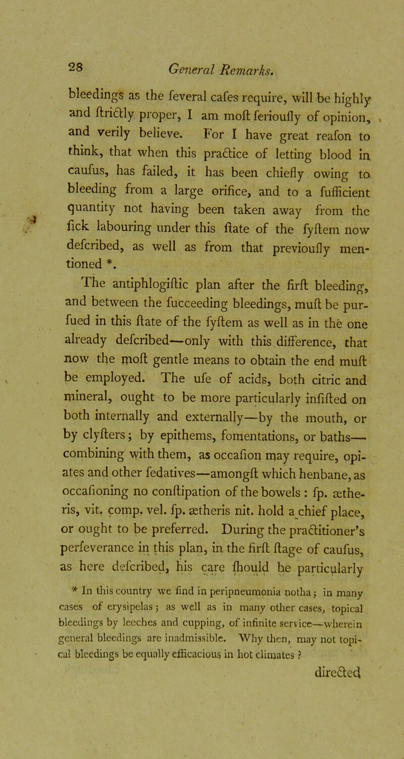 bleedings as the feveral cafes require, will be highly and ftridlly proper, I am moll ferioufly of opinion, * and verily believe. For I have great reafon to think, that when this praftice of letting blood in caufus, has failed, it has been chiefly owing ta bleeding from a large orifice, and to a fufficient quantity not having been taken away from the fick labouring under this ftate of the fyftem now defcribed, as well as from that previoufly men- tioned *. The antiphlogiftic plan after the firfl; bleeding, and between the fucceeding bleedings, mufl; be pur- fued in this ftate of the fyftem as well as in the one already defcribed—only with this difference, that now the moft gentle means to obtain the end muft be employed. The ufe of acids, both citric and mineral, ought to be more particularly infifted on both internally and externally—by the mouth, or by clyfters; by epithems, fomentations, or baths— combining with them, as occafion may require, opi- ates and other fedatives—amongft which henbane, as occafioning no conftipation of the bowels : fp. jEthe- ris, vit, comp. vel. fp. astheris nit. hold a chief place, or ought to be preferred. During the praftitioner’s perfeverance in this plan, in the firft ftage of caufus, as here defcribed, his care fhould he particularly * In this country we find in peripneunaonia notha; in many cases of erysipelas; as well as in many other cases, topical bleedings by leeches and cupping, of infinite service—wherein general bleedings are inadmissible. Why then, may not topi- cal bleedings be equally elEcacious in hot climates ? dire£led