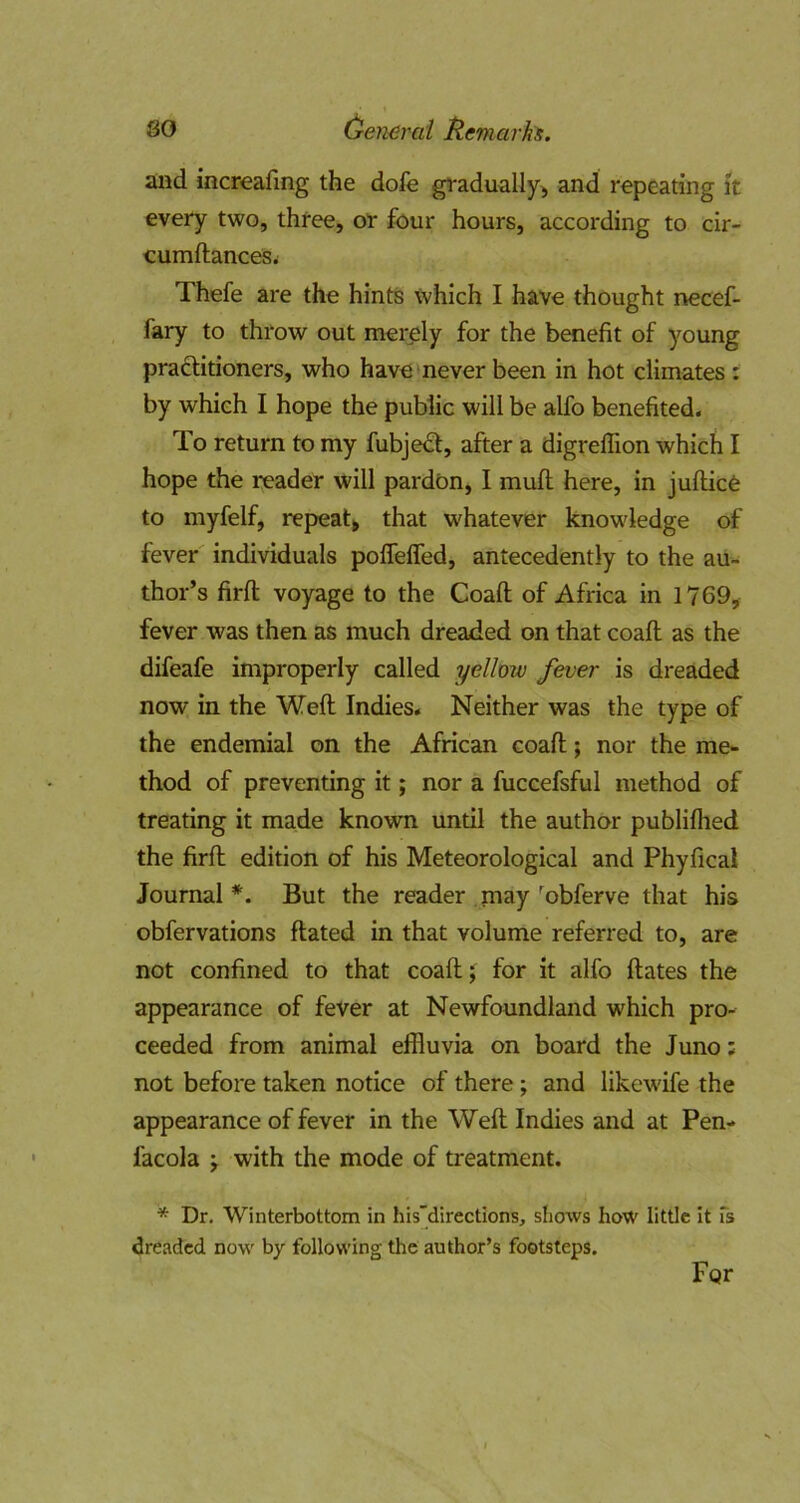 and increafing the dofe gradually^ and repeating it every two, three, or four hours, according to cir- eumftanceSi Thefe are the hints which I have thought necef- fary to throw out merely for the benefit of young praftitioners, who have never been in hot climates; by which I hope the public will be alfo benefited. To return to my fubje^, after a digreflion which I hope the reader will pardon, I mufl here, in juflice to myfelf, repeat, that whatever knowledge of fever' individuals pofleffed, antecedently to the au- thor’s firfl; voyage to the Coaft of Africa in 1769, fever was then as much dreaded on that coaft as the difeafe improperly called yellow fever is dreaded now in the Weft Indies. Neither was the type of the endemial on the African coaft; nor the me- thod of preventing it; nor a fuccefsful method of treating it made known until the author publiflied the firft edition of his Meteorological and Phyfical Journal*. But the reader may'^obferve that his obfervations ftated in that volume referred to, are not confined to that coaft J for it alfo ftates the appearance of fever at Newfoundland which pro- ceeded from animal effluvia on board the Juno; not before taken notice of there; and likewife the appearance of fever in the Weft Indies and at Pen- facola y with the mode of treatment. * Dr. Winterbottom in his’directions, shows hoW little it fs dreaded now by following the author’s footsteps. For