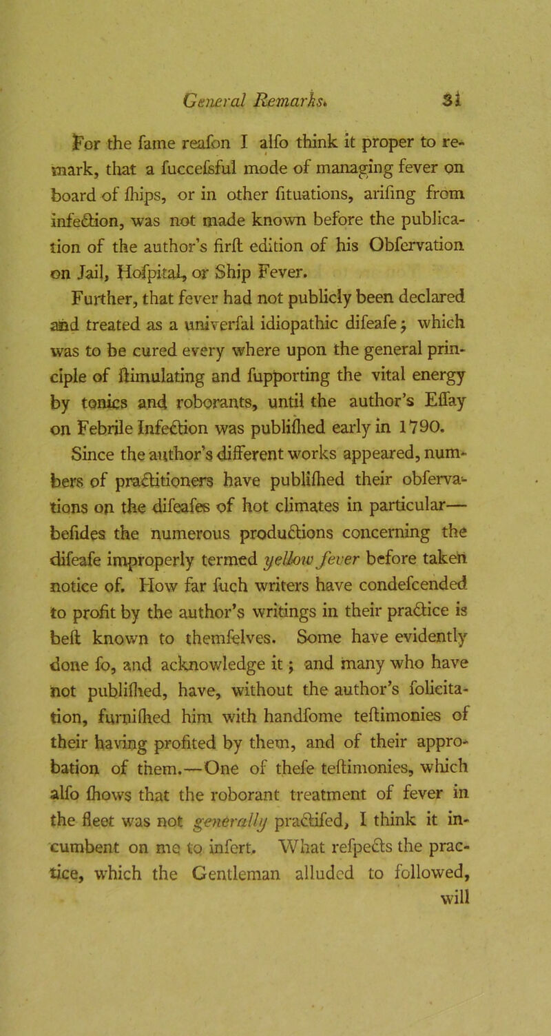 ^'or the fame reafon I alfo think, it proper to re- mark, tliat a fuccefeful mode of managing fever on board of lliips, or in other fituations, arifmg from infefHon, was not made known before the publica- tion of the author’s firft edition of his Obfervation on Jail, Hofpital, or Ship Fever. Further, that fever had not publicly been declared and treated as a univerfal idiopathic difeafe j which was to be cured every where upon the general prin- ciple of ftimulating and fupporting the vital energy by tonics and roborants, until the author’s Effay on Febrile Infe£tion was publiflied early in 1790. Since the author’s different works appeared, num- bers of practitioners have publifhed their obferva- tions on the difeafes of hot climates in particular— befides the numerous productions concerning the difeafe improperly termed yellow fever before taketi notice of. How far fuch writers have condefcended to profit by the author’s writings in their praCiice is belt known to themfelves. Some have evidently done fo, and acknowledge it; and many who have not publiflied, have, without the author’s folieita- tion, furnifhed him with handfome teflimonies of their having profited by them, and of their appro- bation of them.—One of thefe teflimonies, which alfo fhows that the roborant treatment of fever in the fleet was not generally praCtifed, I think it in- cumbent on me to infcrt. What refpeCls the prac- tice, which the Gentleman alluded to followed, will