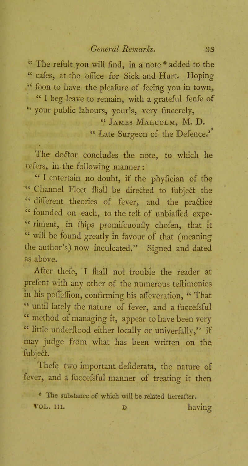 “ The refult you will find, in a note * added to the “ cafes, at the office for Sick and Hurt. Hoping “ foon to have the pleafure of feeing you in town, “ I beg leave to remain, with a grateful fenfe of “ your public labours, your’s, very fincerely, V James Malcolm, M. D. Late Surgeon of the Defence.’ The doftor concludes the note, to which he refers, in the following manner: “ I entertain no doubt, if the phyfician of the “ Channel Fleet fliall be direfted to fubjedt the “ difterent theories of fever, and the pradtice “ founded on each, to the tell of unbiased expe^ riment, in (hips promifcuoufly chofen, that it “ will be found greatly in favour of that (meaning the author’s) now inculcated.” Signed and dated as above. After thefe, T {hall not trouble the reader at prefent with any other of the numerous teftlmonies in his polTeffion, confirming his affieveration, “ That “ until lately the nature of fever, and a fuccefsful “ method of managing It, appear to have been very “ little underftood either locally or univerfally,” if may judge from what has been written on the fubjedt. Thefe tvv'o important defiderata, the nature of fever, and a fuccefsful manner of treating it then * The substance of which will be related hereafter. VOL. iiL D having