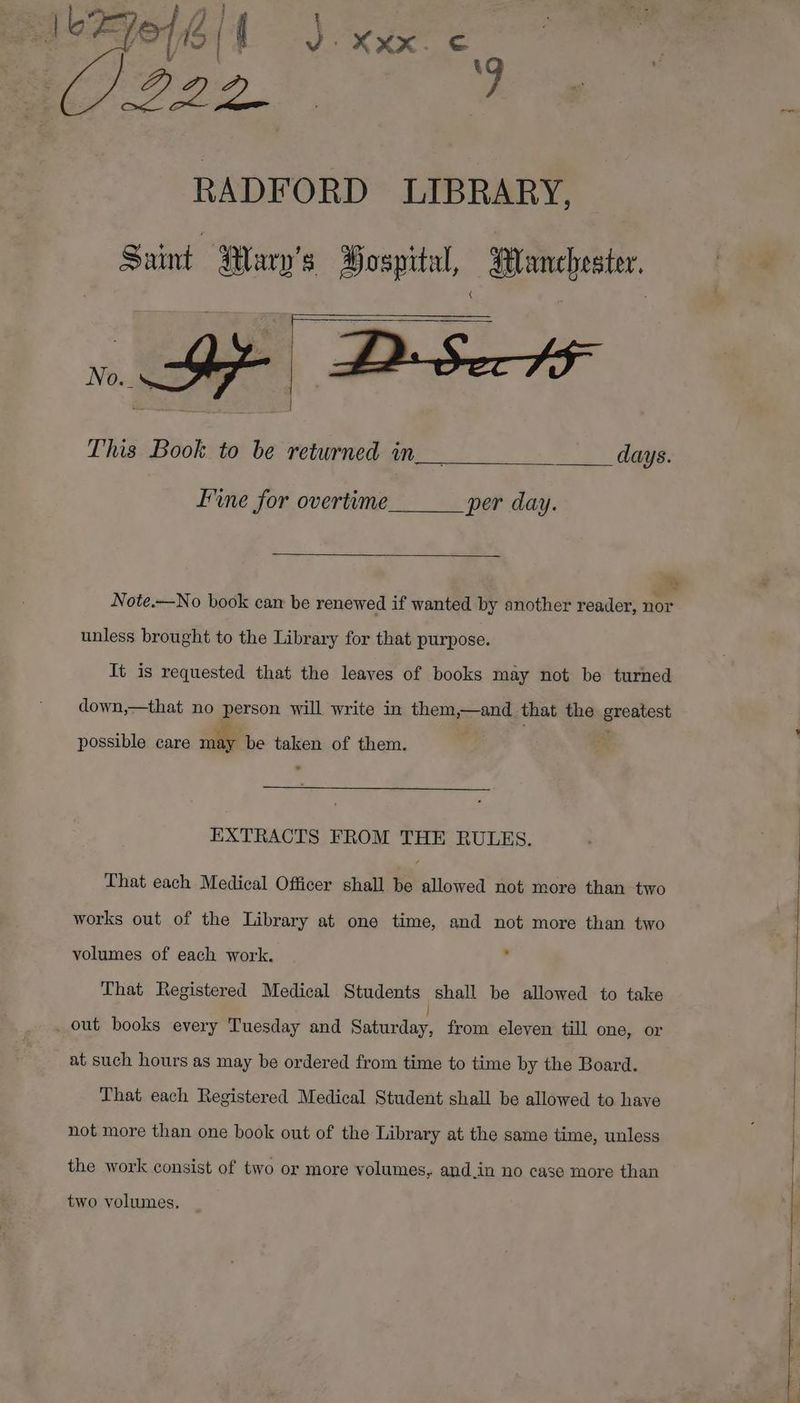 vd Ele 6 | | J | XXX. an (J222. ae oe RADFORD LIBRARY, Saint Mary's Hospital, Manchester, This Book to be returned in__ days. Fine for overtime per day. % Note.—No book cam be renewed if wanted by another reader, nor unless brought to the Library for that purpose. It is requested that the leaves of books may not be turned down,—that no person will write in them,—and that the prnatese possible care may be taken of them. EXTRACTS FROM THE RULES. That each Medical Officer shall be allowed not more than two works out of the Library at one time, and not more than two volumes of each work. That Registered Medical Students shall be allowed to take out books every Tuesday and Sebi: from eleven till one, or at such hours as may be ordered from time to time by the Board. That each Registered Medical Student shall be allowed to have not more than one book out of the Library at the same time, unless the work consist of two or more volumes, and.in no case more than two volumes.