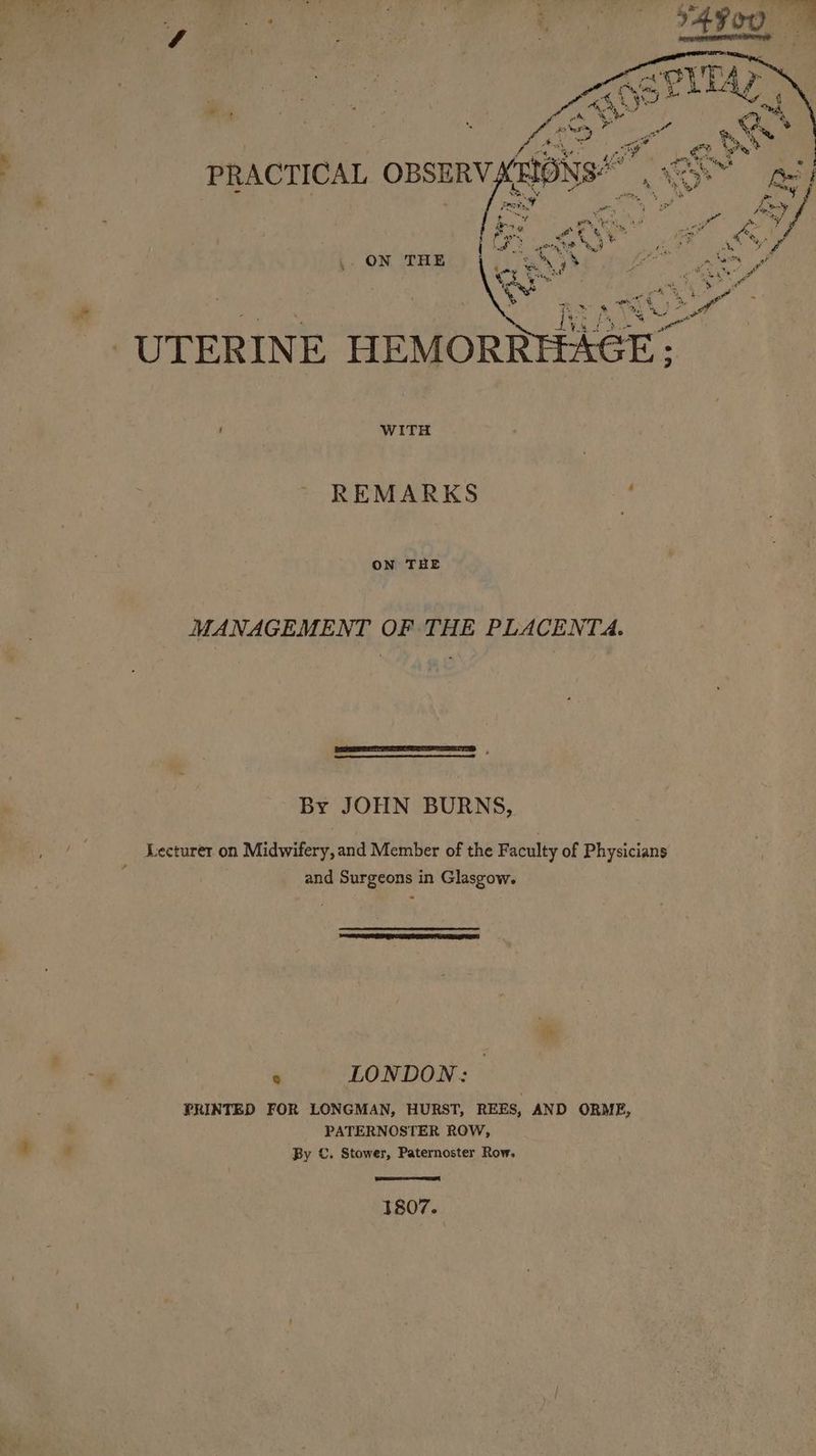 ON THE Mar WITH REMARKS x ON THE MANAGEMENT OF THE PLACENTA. By JOHN BURNS, Lecturer on Midwifery, and Member of the Faculty of Physicians and Surgeons in Glasgow. 8 LONDON: PRINTED FOR LONGMAN, HURST, REES, AND ORME, PATERNOSTER ROW, By ©. Stower, Paternoster Row. 1807.