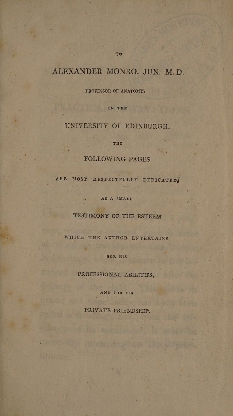 “oe TO ALEXANDER MONRO, JUN. M.D.. hee OF pe a IN THE ) UNIVERSITY OF EDINBURGH, | : THE FOLLOWING PAGES ARE MOST RESPECTFULLY DEDICATED, AS A SMALL TESTIMONY OF THE ESTEEM WHICH THE AUTHOR ENTERTAINS FOR HIS ‘PROFESSIONAL ABILITIES, AND FOR HIs ‘ PRIVATE FRIENDSHIP.