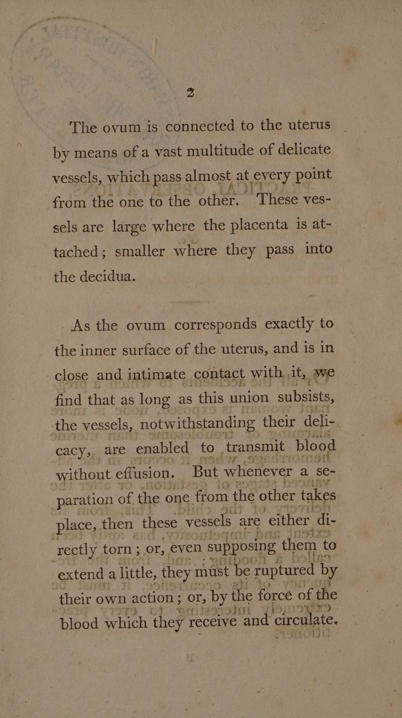 The ovum is connected to the uterus by means of a vast multitude of delicate vessels, which pass almost a ey point sels are large where the placenta is at- tached; smaller where they pass into the decidua. : _As the ovum corresponds exactly to the inner surface of the uterus, and is in find that as long as this union subsists, cacy,, are enabled to transmit blood without effusion. But whenever a se- paration of the one. from the other takes place, then these vessels are ‘either di- 4 ; - Peer se, : 5 : Jit) 2) blood neh they receive rane circulate, Mon