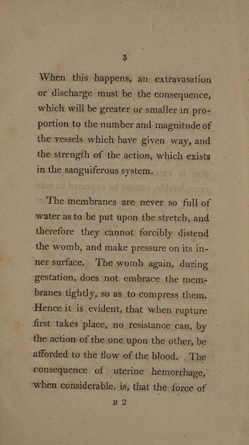 When this happens, an extravasation or discharge must be the consequence, which will be greater or smaller in pro+ portion to the number and magnitude of the vessels which have given way, and the strength of the action, which exists in the sanguiferous system. The membranes are never so ‘full of water as to be put upon the stretch, and therefore they cannot forcibly distend the womb, and make pressure on its in- ner surface. The womb again, during gestation, does. not embrace the mem=- branes tightly, so as to compress them. Hence it is evident, that when rupture _ first takes place, no resistance can, by the actiom of the one upon the other, be afforded to the flow of the blood... Lhe consequence of utérine hemorrhage, when considerable, is, that the force of 3 B 2