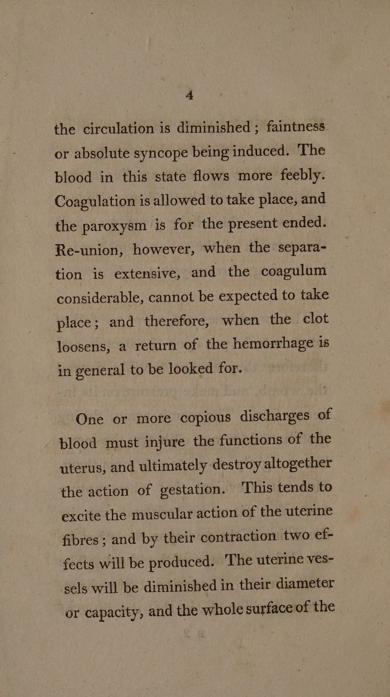 the circulation is diminished ; faintness ‘or absolute syncope being induced. The blood in this state flows more feebly. Coagulation is allowed to take place, and the paroxysm is for the present ended. Re-union, however, when the separa- tion is extensive, and the coagulum considerable, cannot be expected to take place; and therefore, when the clot loosens, a return of the hemorrhage is in general to be looked for. One or more copious discharges of blood must injure the functions of the uterus, and ultimately destroy altogether the action of gestation. This tends to excite the muscular action of the uterine fibres ; and by their contraction two ef- fects will be produced. The uterine ves- sels will be diminished in their diameter or capacity, and the whole surface of the