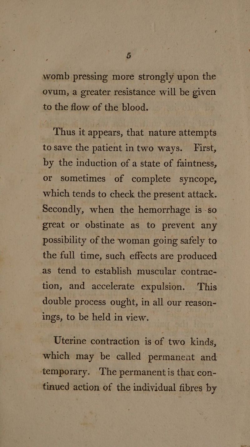 womb pressing more strongly upon the ovum, a greater resistance will be given to the flow of the blood. Thus it appears, that nature attempts to save the patient intwo ways. First, by the induction of a state of faintness, or sometimes of complete syncope, which tends to check the present attack. Secondly, when the hemorrhage is -so | great or obstinate as to prevent any possibility of the woman going safely to the full time, such effects are produced as tend to establish muscular contrac- tion, and accelerate expulsion. This double process ought, in all our reason- _ ings, to be held in view. | Uterine contraction is of two kinds, which may ‘be called permanent and temporary. ‘The permanent is that con- tinued action of the individual fibres by