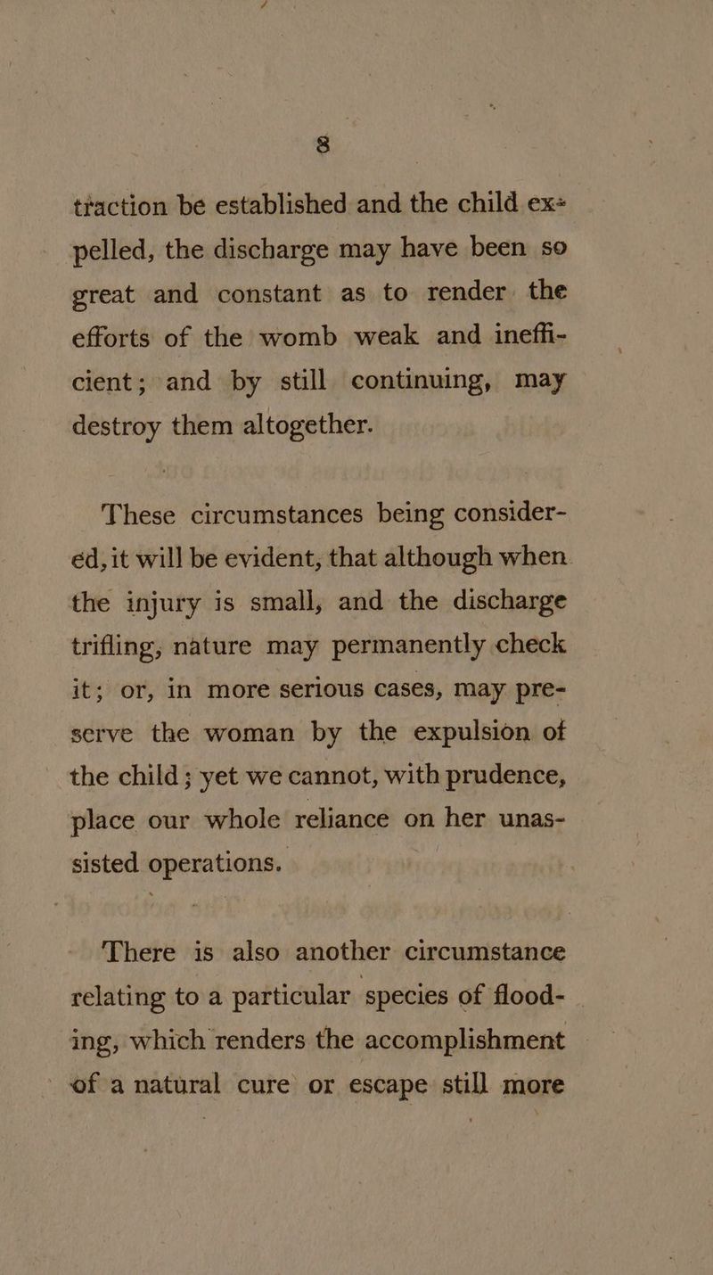 traction be established and the child ex+ pelled, the discharge may have been so great and constant as to render. the efforts of the womb weak and ineffi- cient; and by still continuing, may destroy them altogether. These circumstances being consider- ed, it will be evident, that although when. the injury is small, and the discharge trifling, nature may permanently check it; or, in more serious cases, may pre- serve the woman by the expulsion of the child ; yet we cannot, with prudence, place our whole reliance on her unas- sisted operations. There is also another circumstance relating to a particular species of flood- | ing, which renders the accomplishment _ - of a natural cure or escape still more