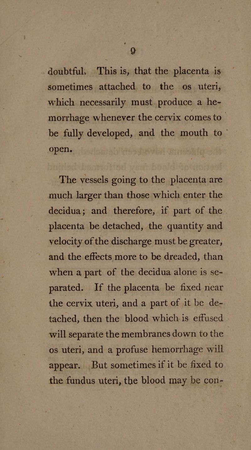 doubtful. This is, that the placenta is sometimes attached to the os_ uteri, which necessarily must produce a he- morrhage whenever the cervix comes to. be fully developed, and the mouth to ~ open. The vessels going to the placenta are much larger than those which enter the decidua; and therefore, if part of the . placenta be detached, the quantity and velocity of the discharge must be greater, and the effects more to be dreaded, than when a part of the decidua alone is se- parated. If the placenta be fixed near the cervix uteri, and a part of it be de- tached, then the blood whichis effused will separate the membranes down to the : os uteri, and a profuse hemorrhage will appear. But sometimes if it be fixed to the fundus uteri, the blood may be con-