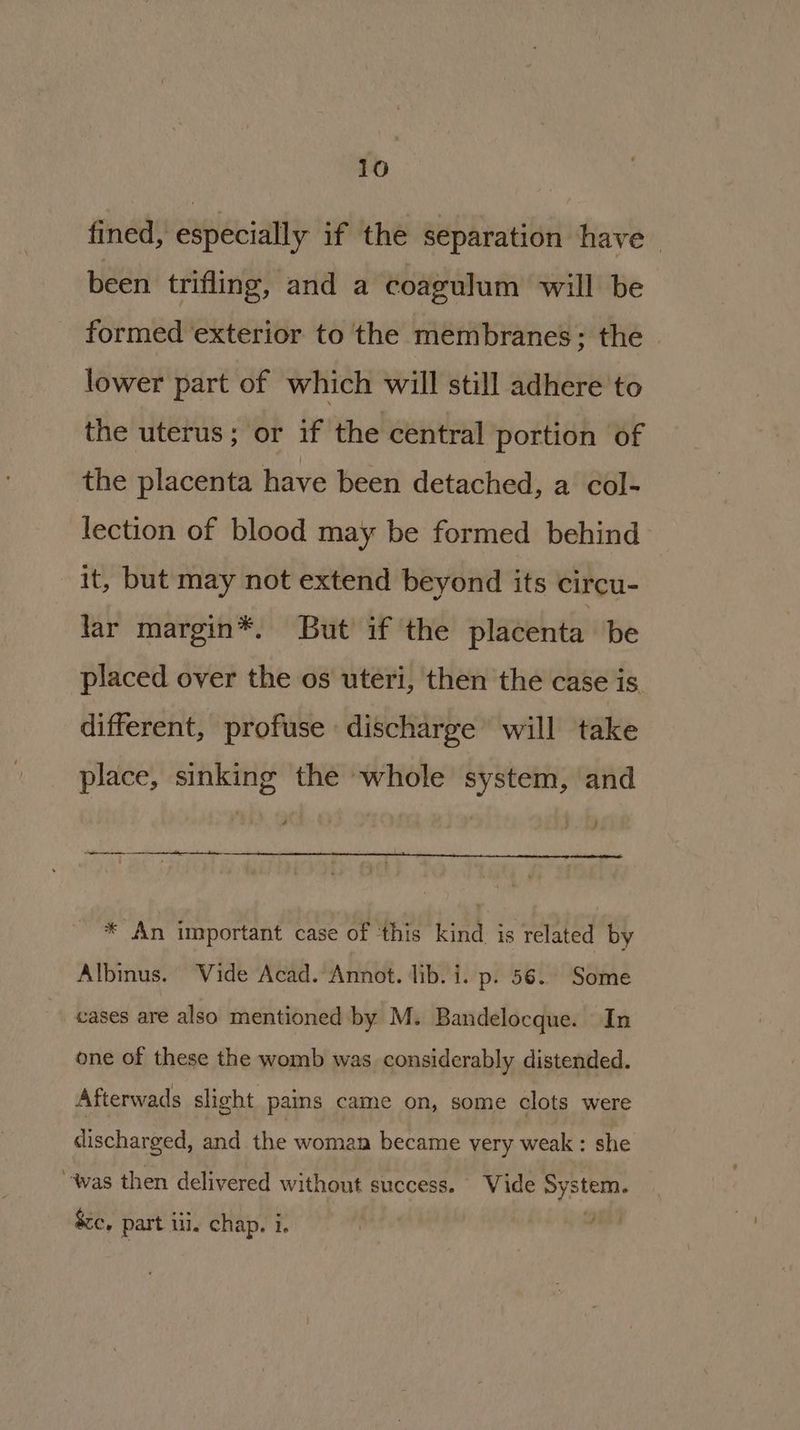 fined, especially if the separation have — been trifling, and a coagulum will be formed ‘exterior to the membranes; the — lower part of which will still adhere to the uterus; or if the central portion of the placenta have been detached, a col- lection of blood may be formed behind it, but may not extend beyond its circu- lar margin®*. But if the placenta be placed over the os uteri, then the case is different, profuse discharge’ will take place, sinking the whole system, and 7 ee eee ee te * An important case of this kind is related by Albinus. ‘Vide Acad. Annot. lib. i. p. 56. Some cases are also mentioned by M. Bandelocque. In one of these the womb was considerably distended. Afterwads slight pains came on, some clots were discharged, and the woman became very weak ; she ‘was then delivered without success. Vide System. &c, part ili. chap. i.