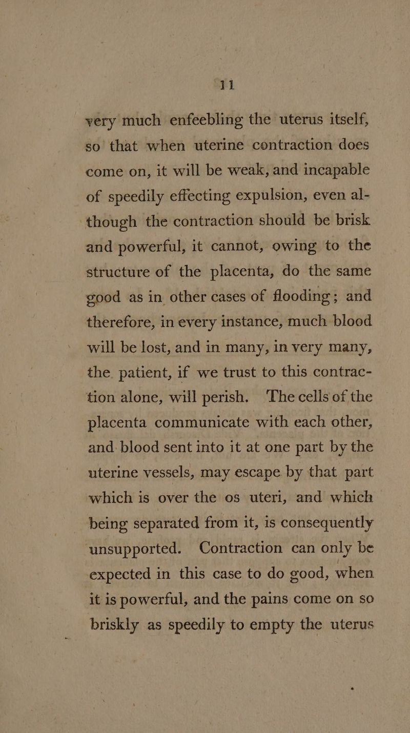 very much enfeebling the uterus itself, so that when uterine contraction does come on, it will be weak, and incapable of speedily effecting expulsion, even al- though the contraction should be brisk and powerful, it cannot, owing to the structure of the placenta, do the same good as in other cases of flooding ; and therefore, in every instance, much blood will be lost, and in many, in very many, the. patient, if we trust to this contrac- tion alone, will perish. The cells of the placenta communicate with each other, and: blood sent into it at one part by the uterine vessels, may escape by that part which is over the os uteri, and which being separated from it, is consequently unsupported. Contraction can only be expected in this case to do good, when it is powerful, and the pains come on so briskly as speedily to empty the uterus