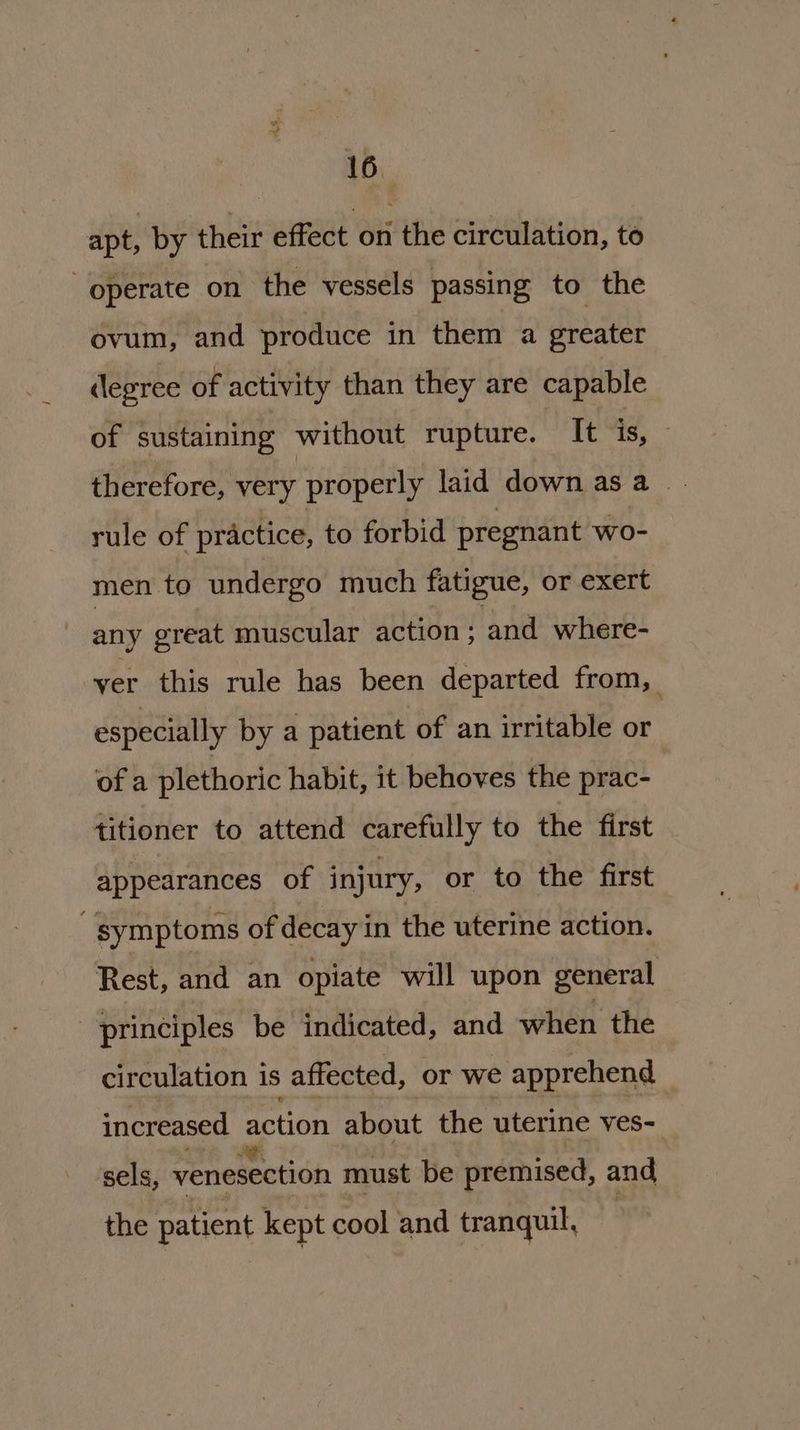 Ath. 16. apt, by their effect on the circulation, to operate on the vessels passing to the ovum, and produce in them a greater (legree of activity than they are capable of sustaining without rupture. It is, — therefore, very properly laid down asa rule of practice, to forbid pregnant wo- men to undergo much fatigue, or exert any great muscular action - and where- ver this rule has been departed from, especially by a patient of an irritable or of a plethoric habit, it behoves the prac- titioner to attend carefully to the first appearances of injury, or to the first symptoms of decay in the uterine action. Rest, and an opiate will upon general principles be indicated, and when the circulation is affected, or we apprehend increased action about the uterine ves- sels, venesection must be premised, and the patient kept cool and tranquil,