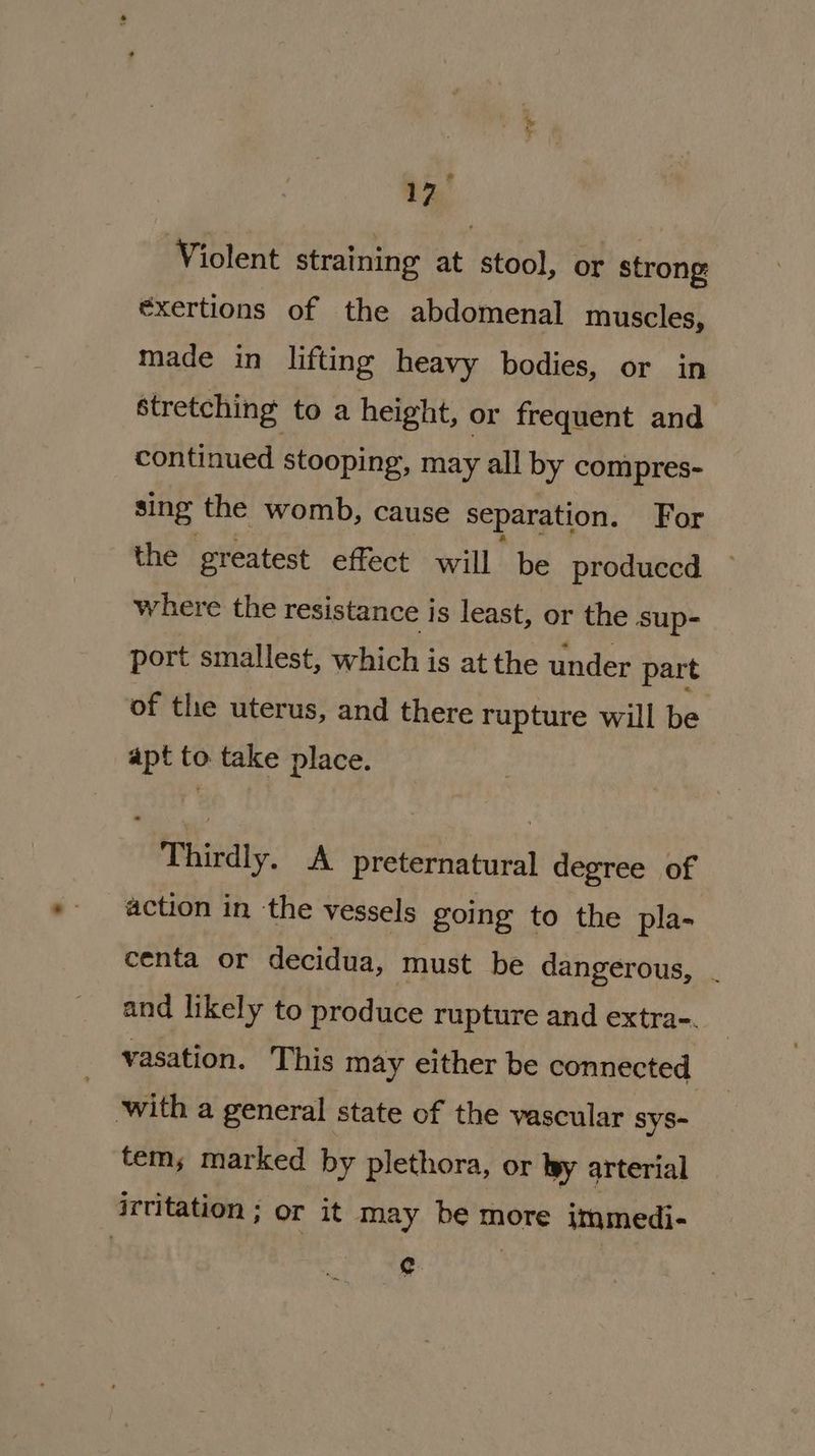 ge 7* ® 17 Violent straining at stool, or strong éxertions of the abdomenal muscles, made in lifting heavy bodies, or in stretching to a height, or frequent and continued stooping, may all by compres- sing the womb, cause separation. For the greatest effect will be produccd where the resistance is least, or the sup- port smallest, which is at the under part of the uterus, and there rupture will be apt to take place. Thirdly. A preternatural degree of action in the vessels going to the pla- centa or decidua, must be dangerous, and likely to produce rupture and extra-. vasation. This may either be connected with a general state of the vascular sys- tem, marked by plethora, or by arterial irtitation ; or it may be more immedi- ry
