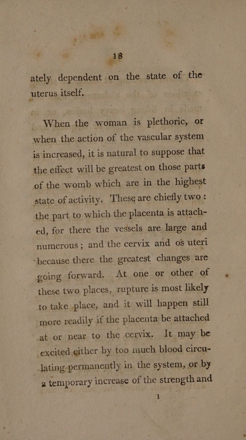 i ately dependent ‘on the state of the ‘uterus itself, _ When the woman is plethoric, or when the action of the vascular system | is increased, it is natural to suppose that the effect will be greatest on those parts of the womb which are in the highest state of activity. Thes¢ are chiefly two : the part to which the placenta is attach- ed, for there the vessels are large and numerous; and the cervix and 06 uteri “because there the greatest changes ‘are coing forward. At one or other of these two places, rupture is most likely to take place, and it will happen still more readily if the placenta be attached at or near to the cervix. It may be excited gither by too much blood circu- ~ lating-permanently in the system, or by oo temporary increase of the strength and 4