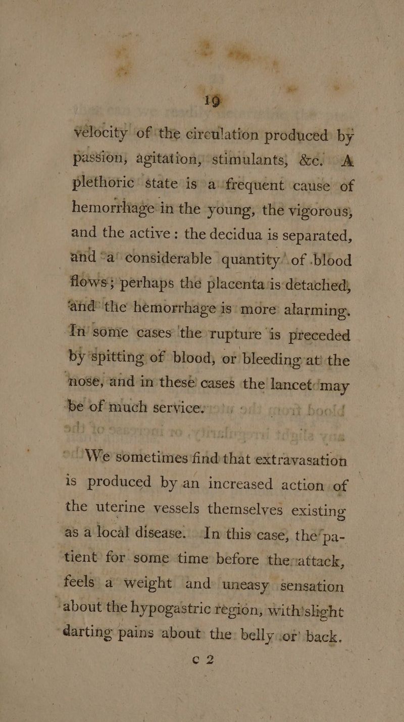 =: 19 vélocity of the circulation produced: by passion, agitation, stimulants; &c. A plethoric’ state is a:frequent cause of hemorrliage in the young, the vigorous, _ and the active: the decidua is separated, and “a’ considerable quantity: of -blood | flows perhaps the placenta ‘is detached, ‘ahd® the hemorrhage is: more alarming. ‘Tn some cases’ 'the rupture is preceded by spitting of blood, or bleedingyat’ the ‘nose, and in thesé cases the lancet:‘may ‘be of much servicer old We sometimes ‘find that extravasation is produced by an increased action of the uterine vessels themselves existing “as a local disease. In this case, the’pa- tient for some time before thevattack, feels a weight and uneasy sensation “about the hypogastric region, with’sheht ‘darting pains about: the: belly .of back. C2