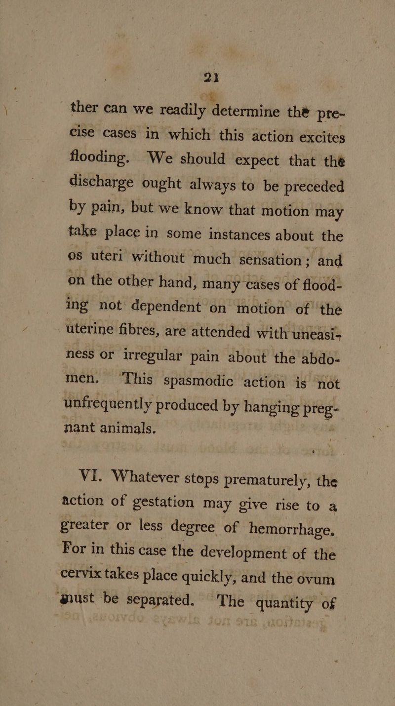 ther can we readily an the pre- cise cases in which this action excites flooding. We should expect that the discharge ought always to be preceded by pain, but we know that motion may take place in some instances about the os uteri without much sensation; and on the other hand, many cases of flood- ing not dependent on motion of the uterine fibres, are attended with uneasi- ness or irregular pain about the abdo- men. ‘This spasmodic ‘action is not unfr equently produced by hanging preg: nant animals. VI. Whatever stops prematurely, the action of gestation may give rise to a | greater or less degree of hemorrhage. For in this case the development of the cervix takes place quickly, and the ovum ‘must be separated. The “quantity of