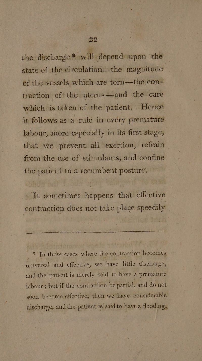the discharge * willy depend: upon the state of the circulation—the magnitude of the vessels which are torn—the con- traction ofthe uterus —and the care which is taken of the patient. Hence it follows as'a rule in every premature - Jabour, more especially in its first stage, that we prevent all exertion, refrain from the use of stil: ulants, and confine the patient to a recumbent posture. 4 It sometimes happens that effective contraction does not take place speedily * In those cases where the contraction becomes universal and effective, we have little discharge, and the patient is merely said to have a premature labour ; but if the contraction be partial, and do not goon become effective, then we have considerable discharge, and the patient is said to have a flooding,
