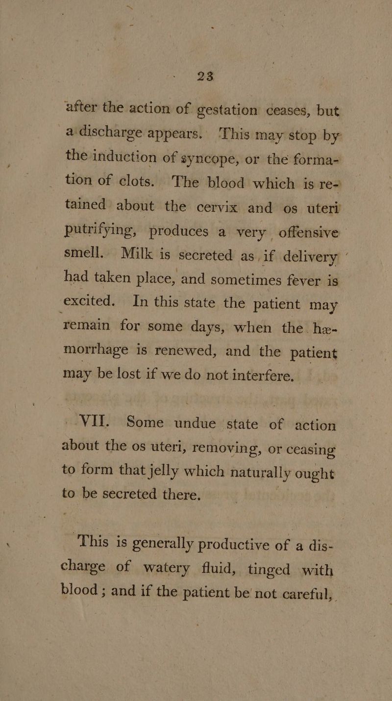 after the action of gestation ceases, but _adischarge appears. This may stop by the induction of syncope, or the forma- tion of clots. The blood which is re-) tained about the cervix and os uteri putrifying, produces a very offensive - smell. Milk is secreted as if delivery ’ had taken place, and sometimes fever is excited. In this state the patient may remain for some days, when the he- morrhage is renewed, and the patient may be lost if we do not interfere, _-VIT. Some undue state of action about the os uteri, removing, or ceasing to form that jelly which naturally ought to be secreted there. : ‘This is generally productive of a dis- charge of watery fluid, tinged with blood ; and if the patient be not careful,