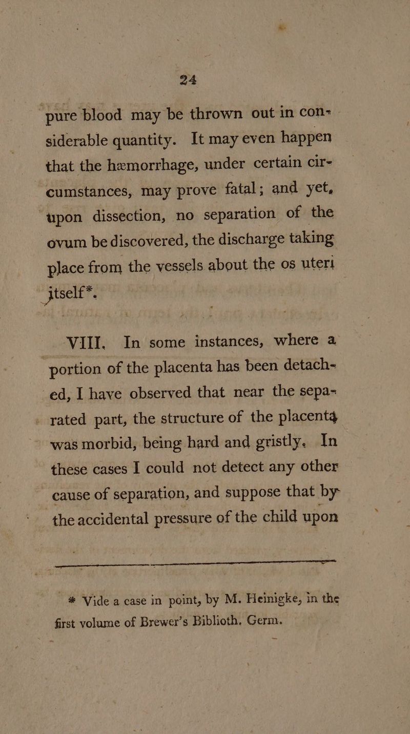 “pure blood may be thrown out in con-— siderable quantity. It may even happen that the hemorrhage, under certain cir- cumstances, may prove fatal; and yet, “upon dissection, no separation of the ovum be discovered, the discharge taking place from the vessels about the os uteri jtselt™. , VIII. In some instances, where 4 portion of the placenta has been detach- ed, I have observed that near the sepa- . rated part, the structure of the placentg was morbid, being hard and gristly. In these cases I could not detect any other cause of separation, and suppose that by the accidental pressure of the child upon _ # ‘Vide a case in point, by M. Heinigke, in the first volume of Brewer’s Biblioth. Germ. —