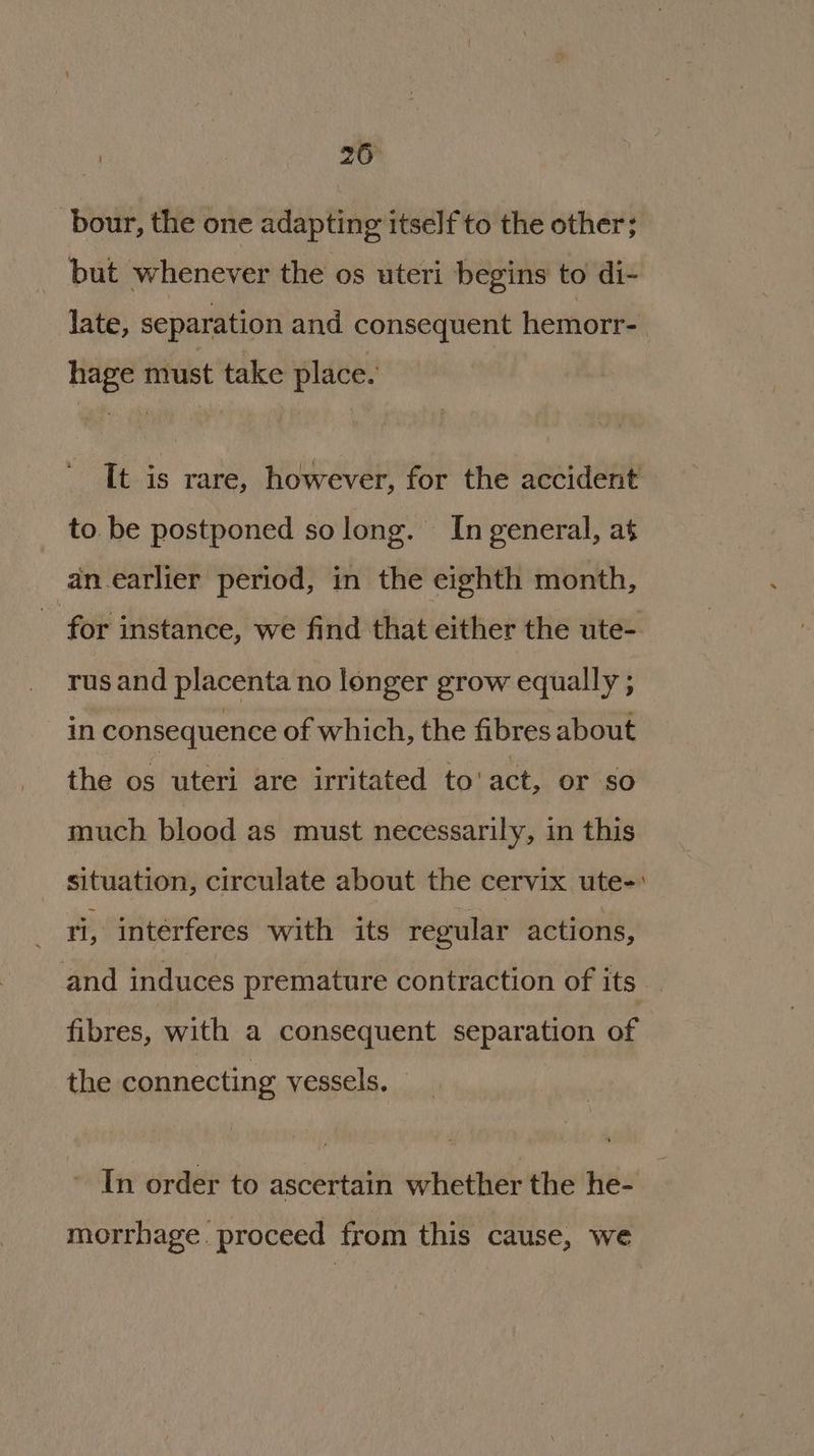 bour, the one adapting itself to the other; but whenever the os uteri begins to di- late, separation and consequent hemorr- hage must take place. It is rare, however, for the accident to. be postponed solong. In general, at an earlier period, in the eighth month, ~ for instance, we find that either the ute- rus and placenta no longer grow equally ; in consequence of which, the fibres about the os uteri are irritated to' act, or so much blood as must necessarily, in this situation, circulate about the cervix ute-: ri, interferes with its regular actions, and induces premature contraction of its fibres, with a consequent separation of the connecting vessels. In order to ascertain whether the he- morrhage. proceed from this cause, we
