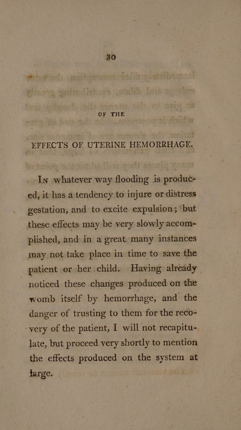 OF THE EFFECTS OF UTERINE HEMORRHAGE. In whatever way flooding is produc+ ed, it has a tendency to injure or distress gestation, and to excite expulsion; ‘but these effects may be very slowly accom- plished, and in a great. many instances may not take place in time to save the patient or her child. Having already noticed these changes produced on the womb itself by hemorrhage, and the danger of trusting to them for the reco- ‘very of the patient, I will not recapitu- late, but proceed very shortly to mention the effects produced on the system at large.