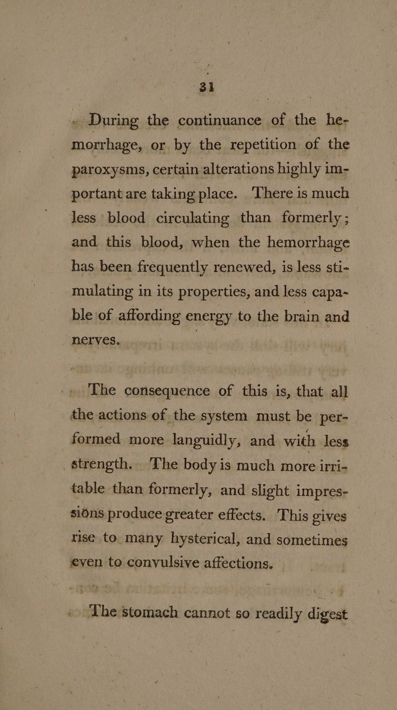 » During the continuance of the he- morrhage, or by the repetition of the paroxysms, certain alterations highly im- ‘portant are taking place. ‘There is much less blood circulating than formerly; and this blood, when the hemorrhage has been frequently renewed, is less sti- mulating in its properties, and less capa- ble of affording energy to the brain and _ nerves. , The consequence of this is, that all the actions of the system must be per- formed more languidly, and with less. strength. The bodyis much more irri- table than formerly, and slight impres- sions produce greater effects. This gives — rise to many hysterical, and sometimes even to. convulsive affections. \ » The stomach cannot so readily digest