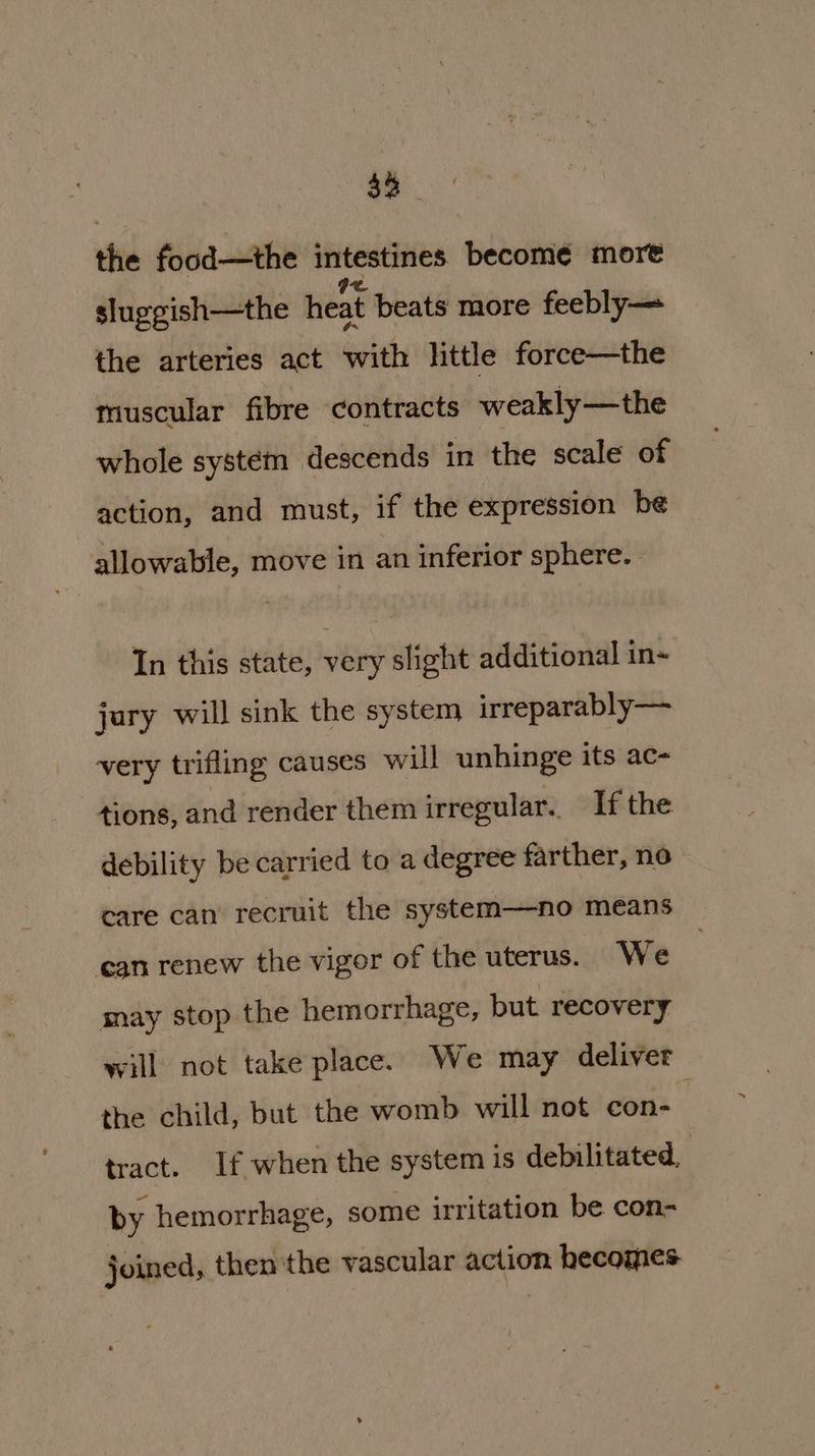 a the food—the intestines become more sluggish—the heat beats more feebly— the arteries act with little force—the muscular fibre contracts weakly—the whole system descends in the scale of action, and must, if the expression be allowable, move in an inferior sphere. | In this state, very slight additional in- jury will sink the system irreparably— very trifling causes will unhinge its ac- tions, and render them irregular. If the debility be carried to a degree farther, no care can recruit the system——no means can renew the vigor of the uterus. We may stop the hemorrhage, but recovery will not take place. We may deliver the child, but the womb will not con- tract. If when the system is debilitated, | by hemorrhage, some irritation be con- joined, then the vascular action hecomes