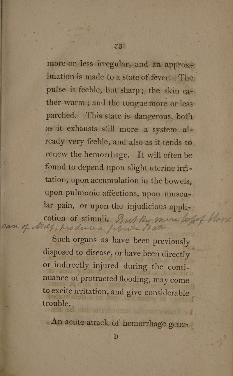 38% more:or-less. irregular, and an approx; imationds made to a state of fever; . The pulse is feeble, but sharp 3, the skin ra- ther warm; and the tongue more or less: parched. ‘This state is dangerous, both as it exhausts still more a system al- ready very feeble, and also as it tends to renew the hemorrhage. It will often be found to depend upon slight uterine irri- tation, upon accumulation in the bowels, upon pulmonic affections, upon muscu- lar pain, or upon huge Nba apy ¢ ban ye abietg, it hewn febishe. tate Such organs as have been previously disposed to disease, or have been directly or indirectly injured during the conti- nuance of protracted flooding, may come 4 tg excite ir ‘ritation, and give considerable r trouble. » Ap acute attack of lacnidiie gene-. a 'D