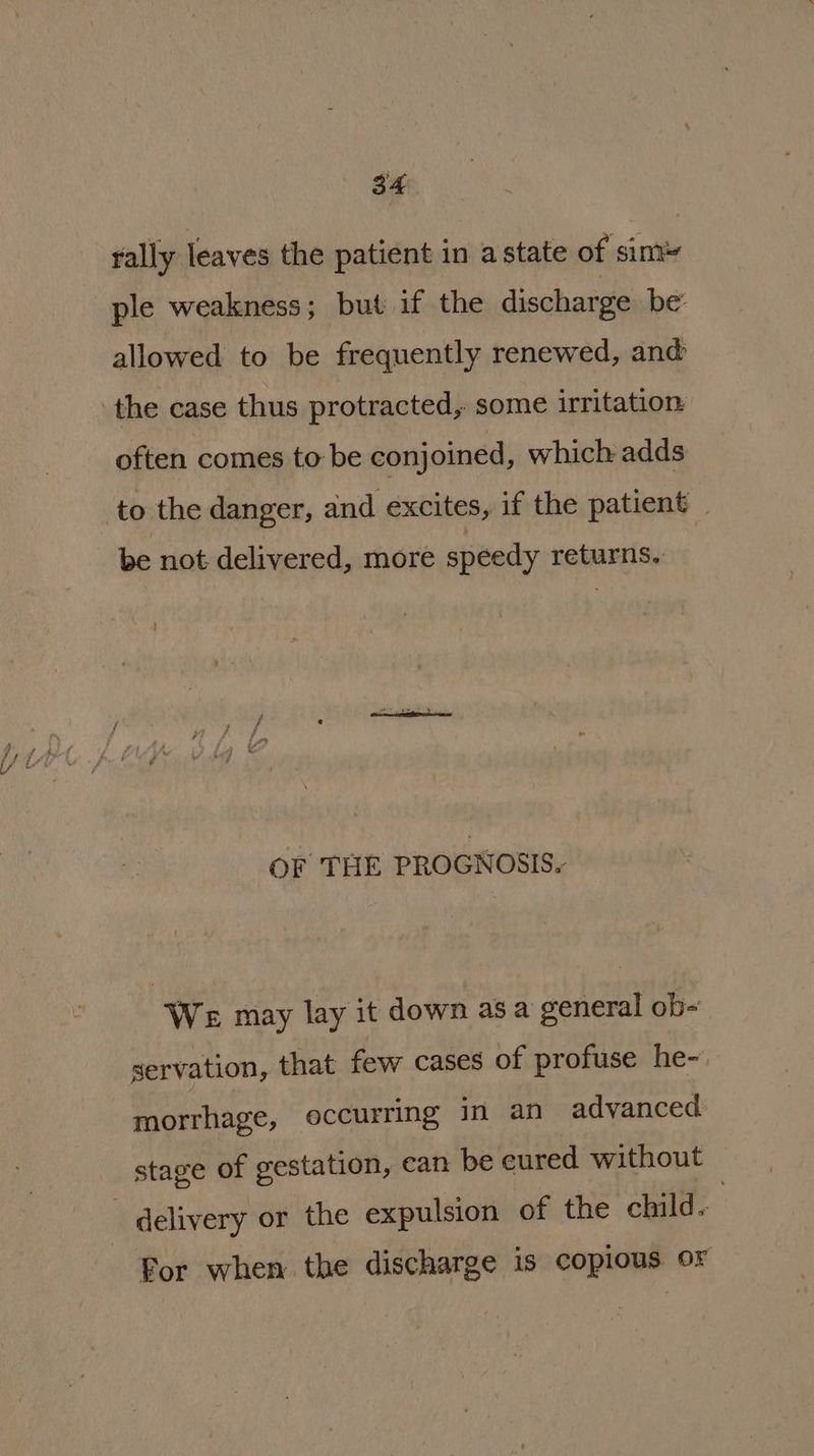 rally leaves the patient in a state of sim ple weakness; but ifthe discharge be: allowed to be frequently renewed, and ‘the case thus protracted, some irritation often comes to be conjoined, which adds to the danger, and excites, if the patient _ be not delivered, more speedy returns, : OF THE PROGNOSIS. We may lay it down as a general ob- servation, that few cases of profuse he- morrhage, occurring in an advanced stage of gestation, can be eured without delivery or the expulsion of the child. For when the discharge is copious or