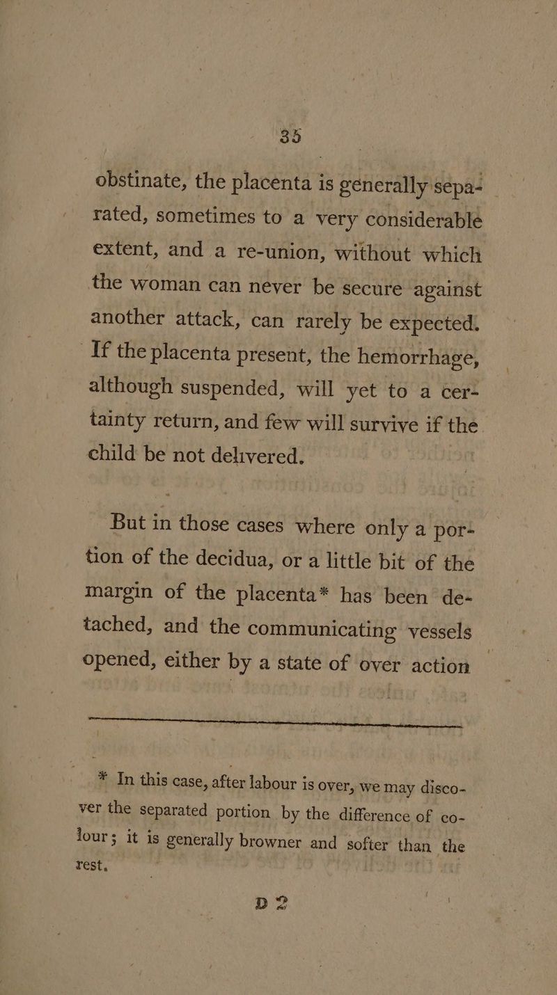 obstinate, the placenta is generally sepa- rated, sometimes to a very considerable extent, and a re-union, without which the woman can never be secure against another attack, can rarely be expected. If the placenta present, the hemorrhage, although suspended, will yet to a cer- tainty return, and few will survive if the. child be not delivered. But in those cases where only a por- tion of the decidua, or a little bit of the margin of the placenta* has been de- tached, and the communicating vessels opened, either by a state of over action rr enema eT : * In this case, after labour is over, we may disco- ver the separated portion by the difference of co- © lour; it is generally browner and softer than the rest, | D2
