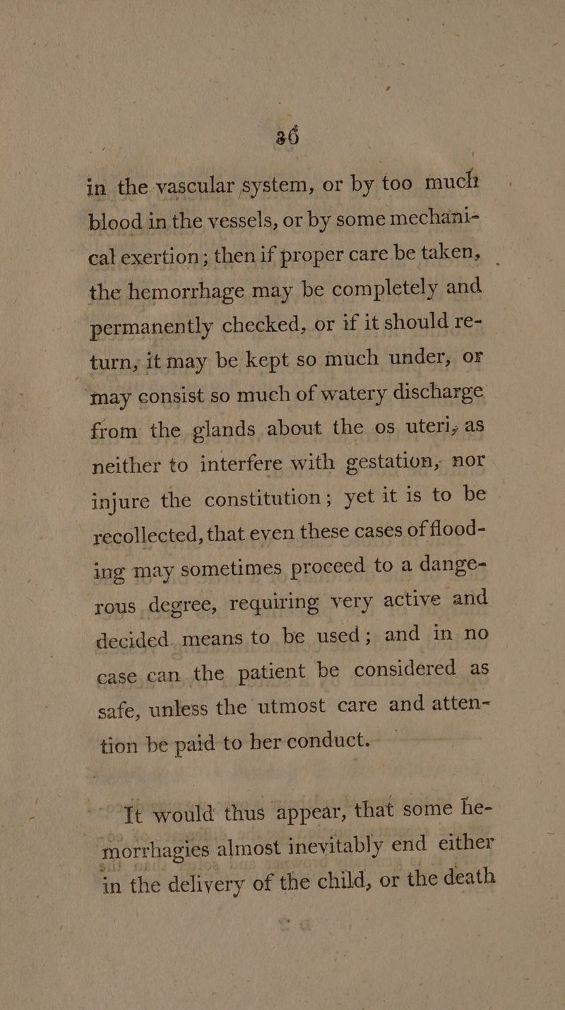 in the vascular system, or by too much blood in the vessels, or by some mechani- cal exertion; then if proper care be taken, | the hemorrhage may be completely and permanently checked, or if it should re- _ turn, it may be kept so much under, oF ‘may consist so much of watery discharge from the glands about the os uteri, as neither to interfere with gestation, nor injure the constitution; yet it is to be recollected, that even these cases of flood- ing may sometimes, proceed to a dange- rous degree, requiring very active and decided. means to be used; and in no case can the patient be considered as safe, unless the utmost care and atten- tion be paid to her conduct. Tt would thus appear, that some he- morthagies almost inevitably end either in the delivery of the child, or ‘the death
