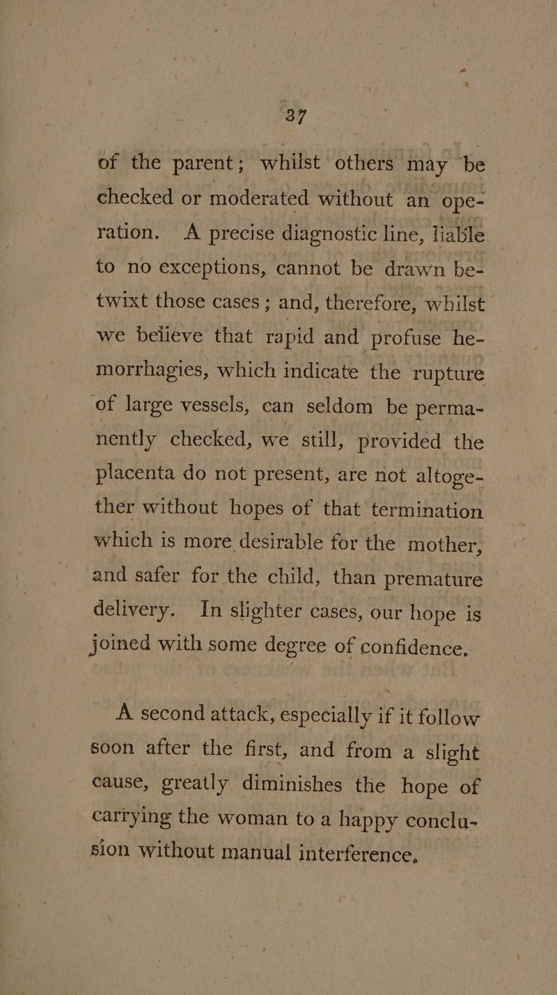 of the parent; whilst ‘ others may be ; checked or moderated without an ope- ration. A precise diagnostic line, liable to no exceptions, cannot be drawn be- twixt those cases ; and, therefore, whilst we believe that rapid and profuse he- morrhagies, which indicate the rupture of large vessels, can seldom be perma- nently checked, we stull, provided the placenta do not present, are not altoge- ther without hopes of that termination which is more desirable for the mother, and safer for the child, than premature delivery. In slighter cases, our hope is joined with some degree of confidence, A second attack, especially if it follow soon after the first, and from a slight cause, greatly diminishes the hope of carrying the woman to a happy conclu- sion without manual interference,
