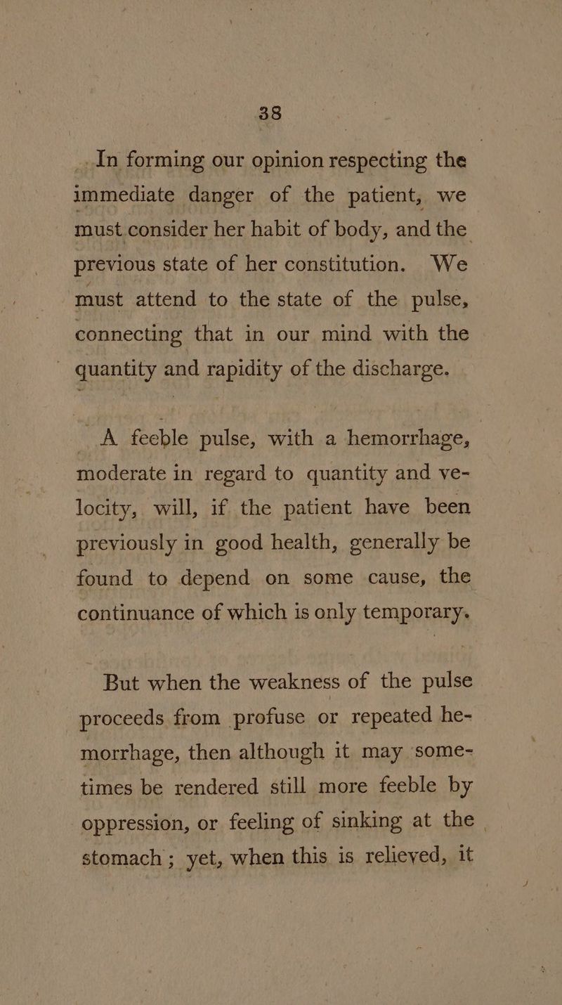 _. In forming our opinion respecting the | immediate danger of the patient, we must consider her habit of body, and the previous state of her constitution. We must attend to the state of the pulse, connecting that in our mind with the - quantity and rapidity of the discharge. A feeble pulse, with a hemorrhage, moderate in regard to quantity and ve- locity, will, if the patient have been previously in good health, generally be found to depend on some cause, the continuance of which is only temporary. But when the weakness of the pulse proceeds from profuse or repeated he- morrhage, then although it may some- times be rendered still more feeble by oppression, or feeling of sinking at the. stomach ; yet, when this is relieved, it