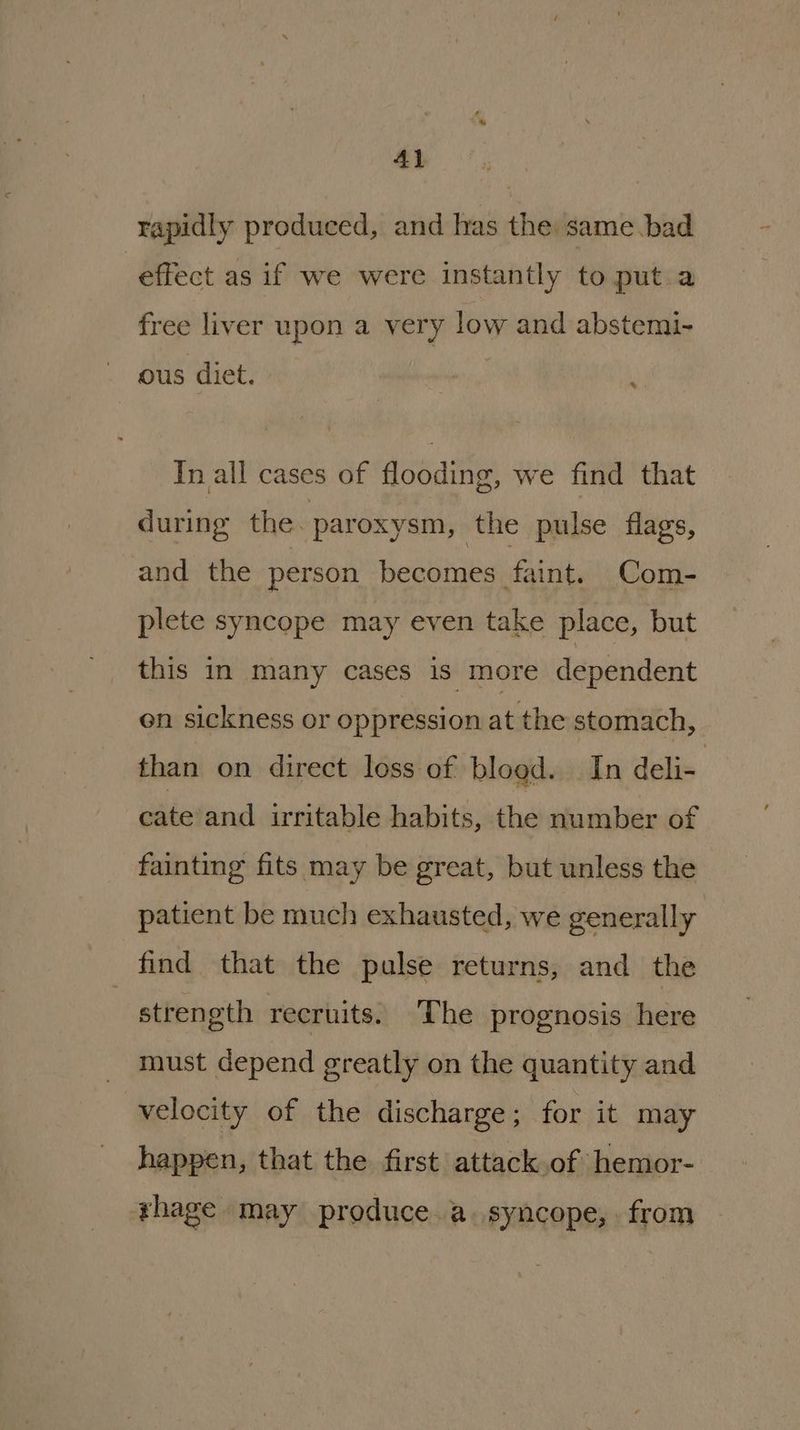 Al rapidly produced, and has the same.bad effect as if we were instantly to put a free liver upon a very low and abstemi- ous diet. f In all cases of flooding, we find that during the. paroxysm, the pulse flags, and the person becomes faint. Com- plete syncope may even take place, but this in many cases is more dependent en sickness or oppression at the stomach, than on direct loss of bloed. In deli- cate and irritable habits, the number of fainting fits may be great, but unless the patient be much exhausted, we generally find that the pulse returns, and the strength recruits. The prognosis here must depend greatly on the quantity and velocity of the discharge ; for it may happen, that the first attack of hemor- rhage may produce a. syncope, from