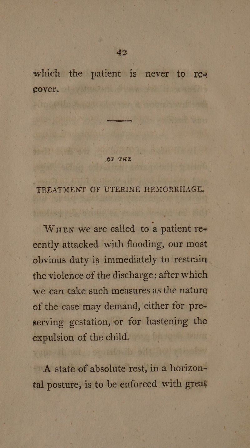 which the patient is never to red Cover. — OF THE TREATMENT OF UTERINE HEMORRHAGE, Wuen we are called to a patient re« cently attacked with flooding, our most obvious duty is immediately to restrain the violence of the discharge; after which we can take such measures as the nature of the case may demand, either for pre- serving gestation, or for hastening the expulsion of the child. A state of absolute rest, in a horizon- tal posture, is to be enforced with great